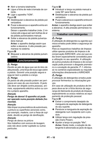 – 10 
 Abrir a torneira totalmente. 
 Ligue a ficha de rede à tomada de cor-rente. 
 Ligar o aparelho I/ON. 
Figura 
 Desbloquear a alavanca da pistola pul-verizadora. 
 Puxar a alavanca e o aparelho entra em 
funcionamento. 
Deixar o aparelho trabalhar (máx. 2 mi-nutos) 
até a água sair sem bolhas de ar 
da pistola pulverizadora manual. 
 Soltar a alavanca da pistola pulveriza-dora 
manual. 
Aviso: o aparelho desliga assim que 
soltar a alavanca. A alta pressão per-manece 
no sistema. 
Figura 
 Bloquear a alavanca da pistola pulveri-zadora. 
 Perigo 
Devido ao jato de água que sai do bico de 
alta pressão, uma força de recuo age sobre 
a pistola. Garantir uma posição segura e 
segurar bem a pistola e a lança. 
 Perigo 
Os jactos de alta pressão podem ser peri-gosos 
em caso de uso incorrecto. O jacto 
não deve ser dirigido contra pessoas, ani-mais, 
equipamento eléctrico activo ou con-tra 
o próprio aparelho. 
Atenção 
Perigo de danos! O aparelho só pode 
ser operado numa posição deitada (ho-rizontal). 
Atenção 
Não limpar os pneumáticos de automóveis, 
a pintura ou superfícies sensíveis como, 
por exemplo, madeira, com a fresa de suji-dade, 
devido ao perigo de danificação. 
Atenção 
Perigo de danos na pintura 
Nos trabalhos com escova de lavagem, 
esta não deve conter sujidade ou outras 
partículas. 
Figura 
 Introduzir a lança na pistola manual e 
rodar 90° para fixá-la. 
 Desbloquear a alavanca da pistola pul-verizadora. 
 Puxar a alavanca e o aparelho entra em 
funcionamento. 
Aviso: o aparelho desliga assim que soltar 
a alavanca. A alta pressão permanece no 
sistema. 
 Perigo 
A utilização de detergentes ou agentes quí-micos 
errados pode afetar a segurança do 
aparelho. 
Para os respectivos trabalhos de limpeza 
utilize apenas produtos de limpeza e de 
conservação KÄRCHER, uma vez que es-tes 
foram especialmente concebidos para 
a utilização no seu aparelho. A utilização 
de outros produtos de limpeza e de conser-vação 
pode provocar o desgaste prematu-ro 
e a anulação da garantia. P. f. informe-se 
no comércio especializado ou requisite 
informações directamente à KÄRCHER. 
 Perigo 
A utilização de detergentes errados pode 
provocar ferimentos ou intoxicações gra-ves. 
Em caso de utilização de produtos de lim-peza 
deve-se ler a ficha técnica de segu-rança 
do fabricante do produto de limpeza, 
especialmente os avisos relativos ao equi-pamento 
de protecção pessoal. 
Figura 
 Extrair o comprimento desejado da 
mangueira de aspiração de detergente 
do seu suporte. 
 Pendurar a mangueira de aspiração do 
detergente num recipiente com o pro-duto. 
 Utilizar lança com regulação da pres-são 
(Vario Power). 
 Ajustar a lança na posição Mix. 
Aviso: Deste modo, a solução de de-tergente 
é adicionada ao jacto de água. 
Funcionamento 
Trabalhar com detergentes 
66 PT 
 