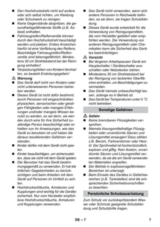 – 7 
 Den Hochdruckstrahl nicht auf andere 
oder sich selbst richten, um Kleidung 
oder Schuhwerk zu reinigen. 
 Keine Gegenstände abspritzen, die ge-sundheitsgefährdende 
Stoffe (z.B. As-best) 
enthalten. 
 Fahrzeugreifen/Reifenventile können 
durch den Hochdruckstrahl beschädigt 
werden und platzen. Erstes Anzeichen 
hierfür ist eine Verfärbung des Reifens. 
Beschädigte Fahrzeugreifen/Reifen-ventile 
sind lebensgefährlich. Mindes-tens 
30 cm Strahlabstand bei der Reini-gung 
einhalten! 
 Verpackungsfolien von Kindern fernhal-ten, 
es besteht Erstickungsgefahr! 
 Warnung 
 Das Gerät darf nicht von Kindern oder 
nicht unterwiesenen Personen betrie-ben 
werden. 
 Dieses Gerät ist nicht dafür bestimmt, 
durch Personen mit eingeschränkten 
physischen, sensorischen oder geisti-gen 
Fähigkeiten oder mangels Erfah-rungen 
und/oder mangels Wissen be-nutzt 
zu werden, es sei denn, sie wer-den 
durch eine für ihre Sicherheit zu-ständige 
Person beaufsichtigt oder er-hielten 
von ihr Anweisungen, wie das 
Gerät zu benutzen ist und haben die 
daraus resultierenden Gefahren ver-standen. 
 Kinder dürfen mit dem Gerät nicht spie-len. 
 Kinder beaufsichtigen, um sicherzustel-len, 
dass sie nicht mit dem Gerät spielen. 
 Der Benutzer hat das Gerät bestim-mungsgemäß 
zu verwenden. Er hat die 
örtlichen Gegebenheiten zu berück-sichtigen 
und beim Arbeiten mit dem 
Gerät auf Personen im Umfeld zu ach-ten. 
 Hochdruckschläuche, Armaturen und 
Kupplungen sind wichtig für die Geräte-sicherheit. 
Nur vom Hersteller empfoh-lene 
Hochdruckschläuche, Armaturen 
und Kupplungen verwenden. 
 Das Gerät nicht verwenden, wenn sich 
andere Personen in Reichweite befin-den, 
es sei denn, sie tragen Schutzklei-dung. 
 Dieses Gerät wurde entwickelt für die 
Verwendung von Reinigungsmitteln, 
die vom Hersteller geliefert oder emp-fohlen 
werden. Die Verwendung von 
anderen Reinigungsmitteln oder Che-mikalien 
kann die Sicherheit des Gerä-tes 
beeinträchtigen. 
 Vorsicht 
 Bei längeren Arbeitspausen Gerät am 
Hauptschalter / Geräteschalter aus-schalten 
oder Netzstecker ziehen. 
 Mindestens 30 cm Strahlabstand bei 
der Reinigung von lackierten Oberflä-chen 
einhalten, um Beschädigungen zu 
vermeiden. 
 Das Gerät niemals unbeaufsichtigt las-sen, 
solange es in Betrieb ist. 
 Das Gerät bei Temperaturen unter 0 °C 
nicht betreiben. 
Sonstige Gefahren 
 Gefahr 
 Keine brennbaren Flüssigkeiten ver-sprühen. 
 Niemals lösungsmittelhaltige Flüssig-keiten 
oder unverdünnte Säuren und 
Lösungsmittel ansaugen! Dazu zählen 
z.B. Benzin, Farbverdünner oder Heiz-öl. 
Der Sprühnebel ist hochentzündlich, 
explosiv und giftig. Kein Aceton, unver-dünnte 
Säuren und Lösungsmittel ver-wenden, 
da sie die am Gerät verwende-ten 
Materialien angreifen. 
 Der Betrieb in explosionsgefährdeten 
Bereichen ist untersagt. 
 Beim Einsatz des Gerätes in Gefahrbe-reichen 
(z.B. Tankstellen) sind die ent-sprechenden 
Sicherheitsvorschriften 
zu beachten. 
Persönliche Schutzausrüstung 
Zum Schutz vor zurückspritzendem Was-ser 
oder Schmutz geeignete Schutzklei-dung 
und Schutzbrille tragen. 
DE 7 
 