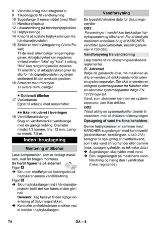 – 8 
8 Vandtilslutning med integreret si 
9 Tilkoblingsdel til vandforsyning 
10 Sugeslange til rensemiddel (med filter) 
11 Håndsprøjtepistol 
12 Låseanordning på håndsprøjtepistolen 
13 Højtryksslange 
14 Knap til at adskille højtryksslangen fra 
håndsprøjtepistolen. 
15 Strålerør med trykregulering (Vario Po-wer) 
Til de mest almindelige rengøringsop-gaver. 
Arbejdstrykket kan reguleres 
trinløst imellem Min og Max. I stilling 
Mix kan rengøringsmidlet doseres. 
Til omstilling af arbejdstrykket giver du 
slip for håndsprøjtepistolen og drejer 
strålerøret til den ønskede position. 
16 Strålerør med rotordyse 
Til svære tilsmudsinger 
———————————————–––– 
Optionalt tilbehør 
17 Vaskebørste 
Egnet til arbejde med rensemidler. 
———————————————–––– 
Ikke inkluderet i leveringen 
18 Vandtilførselsslange 
Brug en vævforstærket vandslange 
med en gængs kobling. Diameter 
mindst 1/2 tomme, hhv. 13 mm; Læng-de 
mindst 7,5 m. 
Løse komponenter, som er vedlagt maski-nen, 
skal før brugen monteres. 
Se hertil figurerne på siderne! 
Figur 
 Skru den medfølgende koblingsdel på 
højtryksrenserens vandtilslutning. 
Figur 
 Skru højtryksslangen ind i håndsprøjte-pistolen 
indtil det kan høres at den går i 
hak. 
Bemærk: Tag hensyn til den rigtige ori-entering 
af tilslutningsstykket. 
 Kontroller om forbindelsen er sikker ved 
at trække i højtryksslangen. 
Se typeskilt/tekniske data for tilslutnings-værdier 
OBS 
Forureninger i vandet kan beskadige høj-trykspumpen 
og tilbehøret. For at beskytte 
maskinen anbefales brug af KÄRCHER-vandfilter 
(specialtilbehør, bestillingsnum-mer 
4.730-059). 
Læg mærke til vandforsyningsselskabets 
reglementer. 
 Advarsel 
Ifølge de gældende love, må maskinen al-drig 
anvendes på drikkevandsnettet uden 
en systemseparator. Der skal anvendes en 
velegnet systemseparator fra Kärcher eller 
en alternativ systemseparator ifølge EN 
12729 type BA. 
Vand, som strømmer igennem en system-separator, 
kan ikke drikkes. 
OBS 
Tilslut aldrig en systemadskiller direkte til 
maskinen, men til drikkevandsforsyningen. 
Denne højtryksrenser er sammen med 
KÄRCHER-sugeslangen med kontraventil 
(ekstratilbehør, bestillingsnr. 4.440-238) 
beregnet til opsugning af overfladevand, 
som f.eks vand af regntønder eller damme 
(max. opsugningshøjde, se tekniske data). 
 Sugeslangen skal fyldes med vand. 
 Skru sugeslangen på maskinens vand-tilslutning 
og hæng den i vandkilden 
(f.eks. regntønde). 
Inden ibrugtagning 
Montering af tilbehør 
Vandforsyning 
Vandforsyning fra vandledning 
Opsugning af vand fra åbne beholdere 
74 DA 
 