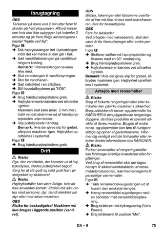 – 9 
OBS 
Tørkørsel på mere end 2 minutter fører til 
skader på højtrykspumpen. Afbryd maski-nen 
hvis den ikke opbygger tryk indenfor 2 
minutter og gå frem ifølge anvisningerne i 
kapitel Hjælp ved fejl. 
Figur 
 Stik højtryksslangen ind i lynkoblingen 
indtil det kan høres at den går i hak. 
 Sæt vandtilløbsslangen på vandtillsut-ningens 
kobling. 
Bemærk: Tilførselsslangen leveres 
ikke med. 
 Slut vandslangen til vandforsyningen. 
 Åbn for vandhanen. 
 Sæt netstikket i en stikdåse. 
 Stil hovedafbryderen på I/ON. 
Figur 
 Brug håndsprøjtepistolens greb. 
 Højtryksrenseren tændes ved at trække 
i grebet. 
Maskinen skal køre (max. 2 minutter), 
indtil vandet strømmer ud af håndsprøj-tepistolen 
uden bobler. 
 Slip pistolgrebets håndtag. 
Bemærk: Hvis der gives slip for grebet, 
afbrydes maskinen igen. Højtrykket op-retholdes 
i systemet. 
Figur 
 Brug håndsprøjtepistolens greb. 
 Risiko 
Pga. den vandstråle, der kommer ud af høj-tryksdysen, 
stødes pistolgrebet bagud. 
Sørg for at stå godt og hold godt fast i pi-stolgrebet 
og strålerøret. 
 Risiko 
Højttryksstråler kan være farlige, hvis de 
ikke anvendes korrekt. Strålen må ikke ret-tes 
mod personer, dyr, tændt elektrisk ud-styr 
eller mod selve maskinen. 
OBS 
Risiko for beskadigelse! Maskinen må 
kun bruges i liggende position (vand-ret). 
OBS 
Bildæk, lakeringer eller følsomme overfla-der 
af træ må ikke renses med snavsfræse-ren, 
fare for beskadigelse. 
OBS 
Fare for lakskader 
Ved arbejder med vaksebørste, skal den 
være fri for tilsmudsninger eller andre par-tikler. 
Figur 
 Strålerør sættes ind i sprøjtepistolen og 
fikseres med en 90° omdrejning. 
 Brug håndsprøjtepistolens greb. 
 Højtryksrenseren tændes ved at trække 
i grebet. 
Bemærk: Hvis der gives slip for grebet, af-brydes 
maskinen igen. Højtrykket oprethol-des 
i systemet. 
 Risiko 
Brug af forkerte rengøringsmidler eller ke-mikalier 
kan påvirke maskinens sikkerhed. 
Brug udelukkende rense- og plejemidler fra 
KÄRCHER til den pågældende rengørings-dopgave, 
da disse produkter er specielt ud-viklet 
til deres maskine. Brugen af andre 
rense- og plejemidler kan føre til hurtigere 
slitage og ophør af garantikravene. Infor-mer 
dig venligst ved din forhandler eller re-kvirer 
direkte informationer hos KÄRCHER. 
 Risiko 
Forkert anvendelse af rengøringsmidler 
kan forårsage alvorlige kvæstelser eller for-giftninger. 
Ved brug af rensemidler skal der tages 
hensyn til sikkerhedsdatabladet af rense-middelproducenten, 
især henvisningerne til 
personlige værnemidler. 
Figur 
 Træk rensemiddel-sugeslangen ud af 
huset i den ønskede længde. 
 Hæng rensemiddel-sugeslangen ned i 
en beholder med rensemiddelopløs-ning. 
 Brug strålerør med trykregulering (Vario 
Power). 
 Drej strålerøret til position Mix. 
Ibrugtagning 
Drift 
Arbejde med rensemidler 
DA 75 
 
