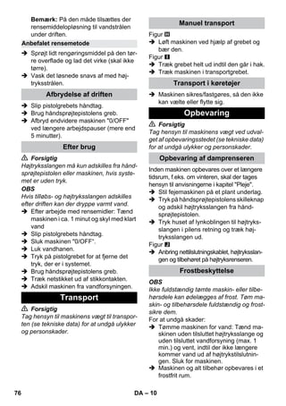 – 10 
Bemærk: På den måde tilsættes der 
rensemiddelopløsning til vandstrålen 
under driften. 
 Sprøjt lidt rengøringsmiddel på den tør-re 
overflade og lad det virke (skal ikke 
tørre). 
 Vask det løsnede snavs af med høj-tryksstrålen. 
 Slip pistolgrebets håndtag. 
 Brug håndsprøjtepistolens greb. 
 Afbryd endvidere maskinen 0/OFF 
ved længere arbejdspauser (mere end 
5 minutter). 
 Forsigtig 
Højtryksslangen må kun adskilles fra hånd-sprøjtepistolen 
eller maskinen, hvis syste-met 
er uden tryk. 
OBS 
Hvis tilløbs- og højtryksslangen adskilles 
efter driften kan der dryppe varmt vand. 
 Efter arbejde med rensemidler: Tænd 
maskinen i ca. 1 minut og skyl med klart 
vand 
 Slip pistolgrebets håndtag. 
 Sluk maskinen 0/OFF“. 
 Luk vandhanen. 
 Tryk på pistolgrebet for at fjerne det 
tryk, der er i systemet. 
 Brug håndsprøjtepistolens greb. 
 Træk netstikket ud af stikkontakten. 
 Adskil maskinen fra vandforsyningen. 
 Forsigtig 
Tag hensyn til maskinens vægt til transpor-ten 
(se tekniske data) for at undgå ulykker 
og personskader. 
Figur 
 Løft maskinen ved hjælp af grebet og 
bær den. 
Figur 
 Træk grebet helt ud indtil den går i hak. 
 Træk maskinen i transportgrebet. 
 Maskinen sikres/fastgøres, så den ikke 
kan vælte eller flytte sig. 
 Forsigtig 
Tag hensyn til maskinens vægt ved udval-get 
af opbevaringsstedet (se tekniske data) 
for at undgå ulykker og personskader. 
Inden maskinen opbevares over et længere 
tidsrum, f.eks. om vinteren, skal der tages 
hensyn til anvisningerne i kapitel Pleje. 
 Stil fejemaskinen på et plant underlag. 
 Tryk på håndsprøjtepistolens skilleknap 
og adskil højtryksslangen fra hånd-sprøjtepistolen. 
 Tryk huset af lynkoblingen til højtryks-slangen 
i pilens retning og træk høj-tryksslangen 
ud. 
Figur 
 Anbring nettilslutningskablet, højtryksslan-gen 
og tilbehøret på højtryksrenseren. 
OBS 
Ikke fuldstændig tømte maskin- eller tilbe-hørsdele 
kan ødelægges af frost. Tøm ma-skin- 
og tilbehørsdele fuldstændig og frost-sikre 
dem. 
For at undgå skader: 
 Tømme maskinen for vand: Tænd ma-skinen 
uden tilsluttet højtryksslange og 
uden tilsluttet vandforsyning (max. 1 
min.) og vent, indtil der ikke længere 
kommer vand ud af højtrykstilslutnin-gen. 
Sluk for maskinen. 
 Maskinen og alt tilbehør opbevares i et 
frostfrit rum. 
Anbefalet rensemetode 
Afbrydelse af driften 
Efter brug 
Transport 
Manuel transport 
Transport i køretøjer 
Opbevaring 
Opbevaring af damprenseren 
Frostbeskyttelse 
76 DA 
 