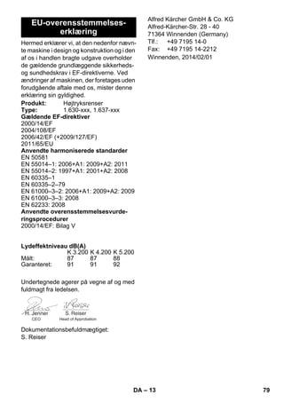 – 13 
Hermed erklærer vi, at den nedenfor nævn-te 
maskine i design og konstruktion og i den 
af os i handlen bragte udgave overholder 
de gældende grundlæggende sikkerheds-og 
sundhedskrav i EF-direktiverne. Ved 
ændringer af maskinen, der foretages uden 
forudgående aftale med os, mister denne 
erklæring sin gyldighed. 
Undertegnede agerer på vegne af og med 
fuldmagt fra ledelsen. 
Dokumentationsbefuldmægtiget: 
S. Reiser 
Alfred Kärcher GmbH  Co. KG 
Alfred-Kärcher-Str. 28 - 40 
71364 Winnenden (Germany) 
Tlf.: +49 7195 14-0 
Fax: +49 7195 14-2212 
EU-overensstemmelses-erklæring 
Produkt: Højtryksrenser 
Type: 1.630-xxx, 1.637-xxx 
Gældende EF-direktiver 
2000/14/EF 
2004/108/EF 
2006/42/EF (+2009/127/EF) 
2011/65/EU 
Anvendte harmoniserede standarder 
EN 50581 
EN 55014–1: 2006+A1: 2009+A2: 2011 
EN 55014–2: 1997+A1: 2001+A2: 2008 
EN 60335–1 
EN 60335–2–79 
EN 61000–3–2: 2006+A1: 2009+A2: 2009 
EN 61000–3–3: 2008 
EN 62233: 2008 
Anvendte overensstemmelsesvurde-ringsprocedurer 
2000/14/EF: Bilag V 
Lydeffektniveau dB(A) 
K 3.200 K 4.200 K 5.200 
Målt: 87 87 88 
Garanteret: 91 91 92 
CEO Head of Approbation 
Winnenden, 2014/02/01 
DA 79 
 