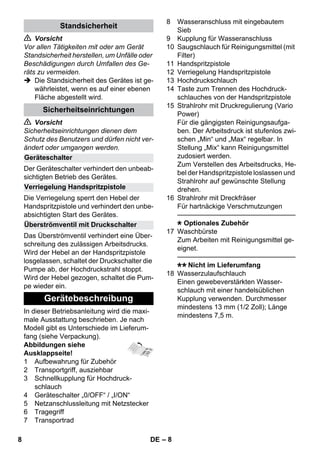 – 8 
 Vorsicht 
Vor allen Tätigkeiten mit oder am Gerät 
Standsicherheit herstellen, um Unfälle oder 
Beschädigungen durch Umfallen des Ge-räts 
zu vermeiden. 
 Die Standsicherheit des Gerätes ist ge-währleistet, 
wenn es auf einer ebenen 
Fläche abgestellt wird. 
 Vorsicht 
Sicherheitseinrichtungen dienen dem 
Schutz des Benutzers und dürfen nicht ver-ändert 
oder umgangen werden. 
Der Geräteschalter verhindert den unbeab-sichtigten 
Betrieb des Gerätes. 
Die Verriegelung sperrt den Hebel der 
Handspritzpistole und verhindert den unbe-absichtigten 
Start des Gerätes. 
Das Überströmventil verhindert eine Über-schreitung 
des zulässigen Arbeitsdrucks. 
Wird der Hebel an der Handspritzpistole 
losgelassen, schaltet der Druckschalter die 
Pumpe ab, der Hochdruckstrahl stoppt. 
Wird der Hebel gezogen, schaltet die Pum-pe 
wieder ein. 
In dieser Betriebsanleitung wird die maxi-male 
Ausstattung beschrieben. Je nach 
Modell gibt es Unterschiede im Lieferum-fang 
(siehe Verpackung). 
Abbildungen siehe 
Ausklappseite! 
1 Aufbewahrung für Zubehör 
2 Transportgriff, ausziehbar 
3 Schnellkupplung für Hochdruck-schlauch 
4 Geräteschalter „0/OFF“ / „I/ON“ 
5 Netzanschlussleitung mit Netzstecker 
6 Tragegriff 
7 Transportrad 
8 Wasseranschluss mit eingebautem 
Sieb 
9 Kupplung für Wasseranschluss 
10 Saugschlauch für Reinigungsmittel (mit 
Filter) 
11 Handspritzpistole 
12 Verriegelung Handspritzpistole 
13 Hochdruckschlauch 
14 Taste zum Trennen des Hochdruck-schlauches 
von der Handspritzpistole 
15 Strahlrohr mit Druckregulierung (Vario 
Power) 
Für die gängigsten Reinigungsaufga-ben. 
Der Arbeitsdruck ist stufenlos zwi-schen 
„Min“ und „Max“ regelbar. In 
Stellung „Mix“ kann Reinigungsmittel 
zudosiert werden. 
Zum Verstellen des Arbeitsdrucks, He-bel 
der Handspritzpistole loslassen und 
Strahlrohr auf gewünschte Stellung 
drehen. 
16 Strahlrohr mit Dreckfräser 
Für hartnäckige Verschmutzungen 
———————————————–––– 
Optionales Zubehör 
17 Waschbürste 
Zum Arbeiten mit Reinigungsmittel ge-eignet. 
———————————————–––– 
Nicht im Lieferumfang 
18 Wasserzulaufschlauch 
Einen gewebeverstärkten Wasser-schlauch 
mit einer handelsüblichen 
Kupplung verwenden. Durchmesser 
mindestens 13 mm (1/2 Zoll); Länge 
mindestens 7,5 m. 
Standsicherheit 
Sicherheitseinrichtungen 
Geräteschalter 
Verriegelung Handspritzpistole 
Überströmventil mit Druckschalter 
Gerätebeschreibung 
8 DE 
 