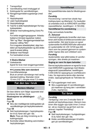 – 8 
7 Transporthjul 
8 Vanntilkobling med innebygget sil 
9 Koblingsdel for vanntilkoblingen 
10 Rengjøringsmiddel-sugeslange (med 
filter) 
11 Høytrykkspistol 
12 Låsin høytrykkspistol 
13 Høytrykksslange 
14 Tast for å skille høytrykkslangen fra høy-trykkspistolen 
15 Strålerør med trykkregulering (Vario Po-wer) 
For enkle rengjøringsoppgaver. Arbeids-trykket 
er trinnløst regulerbar mellom 
Min og Max. Rengjøringsmidedel kan 
doseres i stilling Mix. 
For å regulere arbeidstrykket, slipp hen-delen 
på høytrykkspistolen og drei stråle-røret 
til ønsket stilling. 
16 Strålerør med Rotojet 
For hardnakket smuss 
———————————————–––– 
Ekstra tilbehør 
17 Vaskebørste 
Egnet for bruk med rengjøringsmiddel. 
———————————————–––– 
Leveres ikke som standard 
18 Vanntilførselslange 
Bruk en armert vannslange med vanlig 
standard kobling. Diameter minst 
13 mm (1/2 ), lengde minst 7,5 meter. 
De løse delene som følger apparatet skal 
monteres før det tas i bruk. 
Illustrasjoner se utfoldingssi-dene! 
Figur 
 Skru den medfølgende koblingsdelen på 
vanntilkoblingen på høytrykksvaskeren. 
Figur 
 Sett høytrykkslangen i høytrykkspisto-len 
til du hører den går i lås. 
Merk: Pass på riktig innretning av til-koblingsnippel. 
 Kontroller sikker tilkobling ved å trekke i 
høytrykkslangen. 
Se typeskilt/tekniske data for tilkoblingsver-dier. 
Forsiktig 
Forurensning i vannet kan skade høy-trykkspumpen 
og tilbehøret. For beskyttel-se 
anbefales bruk av KÄRCHER vannfilter 
(spesialtilbehør, bestillingsnr. 4.730-059). 
Følg vannverkets forskrifter. 
 Advarsel 
I henhold til gjeldende forskrifter skal mas-kinen 
aldri kobles til drikkevannsnettet uten 
systemskiller. Det skal brukes en egnet 
systemskiller fra KÄRCHER eller alternativt 
en systemskiller iht. EN 12729 type BA. 
Vann som har passert gjennom en system-skiller 
regnes ikke som drikkbart vann. 
Forsiktig 
Systemskiller skal alltid kobles til vannfor-syningen, 
ikke direkte på maskinen. 
Denne høytrykksvaskeren er egnet for bruk 
med KÄRCHER sugeslange med tilbake-slagsventil 
(spesialtibehør, bestillingsnr. 
4.440-238) for oppsuging av overflatevann 
f.eks. fra regnvanns-tønne eller dammer 
(maks. oppsugingshøyde se Tekniske da-ta). 
 Fyll sugeslangen med vann. 
 Skru sugeslangen til vanntilkoblingen 
på maskinen og heng den i vannkilden 
(f.eks. regntønne). 
Forsiktig 
Tørrkjøring i mer enn 2 minutter fører til 
skader på høytrykkspumpen. Dersom mas-kinen 
ikke bygger opp trykk innen 2 minut-ter, 
slå av maskinen og gå frem som be-skrevet 
i kapittel Feilretting. 
Figur 
 Sett høytrykkslangen i hurtigkoblingen 
til du hører den går i lås. 
 Koble vanntilførselsslangen til koblin-gen 
på vanntilkoblingen. 
Før den tas i bruk 
Montere tilbehør 
Vanntilførsel 
Vanntilførsel fra vannledning 
Suging av vann fra åpen beholder 
Ta i bruk 
NO 83 
 