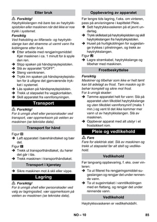 – 10 
 Forsiktig! 
Høytrykkslangen må bare tas av høytrykk-spistolen 
eller maskinen når det ikke er noe 
trykk i systemet. 
Forsiktig 
Ved frakobling av tilførsels- og høytrykk-slange 
kan det strømme ut varmt vann fra 
koblingene etter bruk. 
 Etter arbeide med rengjøringsmiddel: 
Kjør maskinen i ca. 1 minutt for å spyle 
den ren. 
 Slipp spaken på håndsprøytepistolen. 
 Slå av apparatet 0/OFF. 
 Steng vannkranen. 
 Trykk inn spaken på håndsprøytepisto-len 
for å utligne det gjenværende tryk-ket 
i systemet. 
 Lås spaken på håndsprøytepistolen. 
 Trekk ut støpselet fra veggkontakten. 
 Skill apparatet fra vannforsyningen. 
 Forsiktig! 
For å unngå uhell eller personskader ved 
transport, vær oppmerksom på vekten av 
maskinen (se tekniske data). 
Figur 
 Løft apparatet i bærehåndtaket og bær 
det. 
Figur 
 Trekk ut transporthåndtaket, du hører 
det går i lås. 
 Trekk maskinen i transporthåndtaket. 
 Sikre maskinen mot å skli eller vippe. 
 Forsiktig! 
For å unngå uhell eller personskader ved 
valg av lagringssted, vær oppmerksom på 
vekten av maskinen (se tekniske data). 
Før lengre tids lagring, f.eks. om vinteren, 
pass på anvisningene i kapittelet Pleie. 
 Sett høytrykksvaskeren på et jevnt un-derlag. 
 Trykk skilletast på høytrykkpistolen og skill 
høytrykkslangen fra høytrykkpistolen. 
 Huset på hurtigkoblingen for sugeslan-ge 
trykkes i pilretningen, og trekk av 
høytrykkslangen. 
Figur 
 Lagre strømkabel, høytrykkslange og 
tilbehør med maskinen. 
Forsiktig 
Maskiner og tilbehør som ikke er helt tømt 
kan bli ødelagt av frost. Tøm maskin og til-behør 
komplett og sikre mot frost. 
For å unngå skader: 
 Tømme apparatet helt for vann: Slå på 
apparatet uten tilkoblet høytrykkslange 
og uten tilkoblet vannforsyninf (maks 1 
min.) og vent til det ikke kommer mer 
vann ut av høytrykkslangen. Slå av 
maskinen. 
 Oppbevar apparat med alt utstyr i et 
frostsikkert rom. 
 Fare 
Fare for elektrisk støt. Slå av maskinen og 
trekk ut støpselet før alt stell og vedlike-hold. 
Før langvarig oppbevaring, f. eks. over vin-teren: 
 Ta ut filteret fra rengjøringsmiddel-su-geslangen 
og rengjør det under rennen-de 
vann. 
 Ta ut sugeinntaket i vanntilkoblingen 
med en flattang, og rengjør det under 
rennende vann. 
Høytrykksvaskeren er vedlikeholdsfri. 
Etter bruk 
Transport 
Transport for hånd 
Transport i kjøretøy 
Lagring 
Oppbevaring av apparatet 
Frostbeskyttelse 
Pleie og vedlikehold 
Vedlikehold 
Vedlikehold 
NO 85 
 