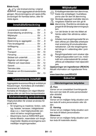 – 5 
Bäste kund, 
Läs bruksanvisning i original 
innan aggregatet används första 
gången, följ anvisningarna och spara drifts-anvisningen 
för framtida behov, eller för 
nästa ägare. 
Aggregatets leveransomfång är avbildat på 
förpackningen. Kontrollera att innehållet i 
leveransen är fullständig. 
Kontakta din försäljare om något tillbehör 
saknas eller om det finns transportskador. 
Högtryckstvätten får endast användas för 
privat bruk. 
– för rengöring av maskiner, fordon, verk-tyg, 
fasader, terrasser, trädgårdsred-skap 
o.s.v. med högtrycksstråle (an-vänd 
vid behov rengöringsmedel). 
– tillsammans med av KÄRCHER god-kända 
tillbehör, reservdelar och rengö-ringsmedel. 
Beakta anvisningarna som 
medföljer rengöringsmedlen. 
Emballagematerialen kan återvinnas. 
Kasta inte emballaget i hushållsso-porna 
utan för dem till återvinning. 
Skrotade aggregat innehåller återvin-ningsbara 
material som bör gå till 
återvinning. Överlämna skrotade ag-gregat 
till ett lämpligt återvinningssys-tem. 
I en del länder är det inte tillåtet att 
hämta vatten från allmänna vatten-drag. 
Arbeten med rengöringsmedel får en-dast 
utföras på vattentäta arbetsytor 
med anslutning till smutsvattenska-nalisationen. 
Låt inte rengöringsme-del 
tränga in i vattendrag eller i jord-månen. 
Rengöringsarbeten som orsakar olje-haltigt 
avloppsvatten som t.ex. motor-tvätt 
och underredestvätt får endast 
utföras på tvättplatser med oljeavskil-jare. 
Upplysningar om ingredienser (REACH) 
Aktuell information om ingredienser finns 
på: 
www.kaercher.com/REACH 
 Fara 
Varnar om en omedelbart överhängande 
fara som kan leda till svåra personskador 
eller dödsfall. 
 Varning 
Varnar om en möjligen farlig situation som 
kan leda till svåra personskador eller dö-den. 
 Varning 
Varnar om en möjligen farlig situation som 
kan leda till lättare personskador. 
Observera 
Varnar om en möjligen farlig situation som 
kan leda till materiella skador. 
Innehållsförteckning 
Leveransens innehåll . . . . . . . . SV . . .5 
Ändamålsenlig användning . . . SV . . .5 
Miljöskydd . . . . . . . . . . . . . . . . SV . . .5 
Säkerhet. . . . . . . . . . . . . . . . . . SV . . .5 
Beskrivning av aggregatet . . . . SV . . .8 
Före ibruktagande . . . . . . . . . . SV . . .8 
Idrifttagning . . . . . . . . . . . . . . . SV . . .9 
Drift. . . . . . . . . . . . . . . . . . . . . . SV . . .9 
Transport . . . . . . . . . . . . . . . . . SV . .10 
Förvaring . . . . . . . . . . . . . . . . . SV . .10 
Skötsel och underhåll. . . . . . . . SV . . 11 
Åtgärder vid störningar. . . . . . . SV . . 11 
Tillbehör och reservdelar . . . . . SV . .12 
Garanti . . . . . . . . . . . . . . . . . . . SV . .12 
Tekniska data . . . . . . . . . . . . . . SV . .12 
Försäkran om EU-överensstäm-melse 
. . . . . . . . . . . . . . . . . . . . SV . .13 
Leveransens innehåll 
Ändamålsenlig användning 
Miljöskydd 
Säkerhet 
Hänvisningarnas betydelse 
88 SV 
 