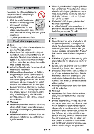 – 6 
Apparaten får inte anslutas i ome-delbar 
närhet till det offentliga 
dricksvattennätet. 
1 Risk för skada! Apparaten 
får endast drivas i liggande 
(horisontal) position. 
2 Högtrycksstrålen får inte 
riktas mot människor, djur, 
aktiv elektrisk utrustning eller mot själva 
maskinen. 
3 Skydda apparaten mot frost. 
 Fara 
 Ta aldrig tag i nätkontakten eller elutta-get 
med fuktiga händer. 
 Kontrollera före varje användning att 
nätkabeln och dess nätkontakt inte är 
skadade. Skadad nätkabeln ska genast 
bytas ut av auktoriserad kundservice/ 
utbildad elektriker. Använd inte maskin 
med skadad nätkabel. 
 Alla strömförande delar i arbetsområdet 
måste vara vattentäta. 
 Nätkontakt och kopplingar på förläng-ningsledningar 
måste vara vattentäta 
och får ej ligga i vatten. Kopplingen får 
inte heller ligga på marken. Det rekom-menderas 
att man använder en kabel-trumma 
som säkerställer att eluttagen 
befinner sig minst 60 mm över marken. 
 Beakta att nät- och förlängningskabeln 
inte skadas genom överkörning, kläm-ning, 
sönderdragning eller liknande. 
Skydda nätkabeln från värme, olja och 
vassa kanter. 
 Varning 
 Maskinen får endast anslutas till växel-ström. 
Spänningen ska motsvara den 
spänning som är angiven på maskinens 
typskylt. 
 Maskinen får endast anslutas till ett nät-uttag 
som installerats av elektriker en-ligt 
IEC 60364. 
 Olämpliga elektriska förlängningskablar 
kan vara farliga. Använd endast tillåtna 
elektriska förlängningskablar utomhus, 
med motsvarande märkning och med 
tillräckligt tvärsnitt: 1 - 10 m: 1,5 mm2; 
10 - 30 m: 2,5 mm2 
 Rulla alltid ut förlängningskablar helt 
från kabeltrumman. 
 Av säkerhetsskäl rekommenderar vi 
principiellt att aggregatet används med 
jordfelsbrytare (max. 30 mA). 
 Fara 
 Kontrollera innan varje användning att 
viktiga komponenter som högtrycks-slang, 
handsprutpistol och säkerhets-anordningar 
inte är skadade. Byt ge-nast 
ut skadade komponenter. Använd 
inte maskin med skadade komponen-ter. 
 Rikta inte högtrycksstrålen mot dig själv 
eller mot andra för att rengöra kläder el-ler 
skor. 
 Spruta aldrig på föremål som innehåller 
hälsovådliga ämnen (t.ex. asbest). 
 Däck eller däckventiler kan skadas och 
gå sönder av högtrycksstrålen. Första 
tecknet är att däcket missfärgas. Ska-dade 
däck/däckventiler kan innebära 
livsfara. Håll minst 30 cm strålavstånd 
vid rengöring! 
 Håll förpackningsfolien borta från barn, 
risk för kvävning! 
 Varning 
 Aggregatet får inte användas av barn 
eller personer som inte har tillräcklig 
kunskap. 
 Denna apparat är ej avsedd att använ-das 
av personer med begränsade psy-kiska, 
sensoriska eller mentala egen-skaper 
eller som saknar erfarenhet och/ 
eller kunskap att hantera den, såvida de 
inte befinner sig under uppsikt av en 
person ansvarig för deras säkerhet eller 
har fått anvisningar från en sådan per-son 
om hur apparaten ska användas 
och har förstått vilka faror som kan upp-stå 
vid användningen av apparaten. 
Symboler på aggregatet 
Elektriska komponenter 
Säker hantering 
SV 89 
 