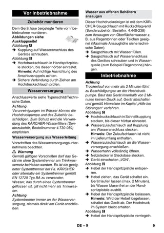 – 9 
Dem Gerät lose beigelegte Teile vor Inbe-triebnahme 
montieren. 
Abbildungen siehe 
Ausklappseite! 
Abbildung 
 Kupplung auf Wasseranschluss des 
Gerätes schrauben. 
Abbildung 
 Hochdruckschlauch in Handspritzpisto-le 
stecken, bis dieser hörbar einrastet. 
Hinweis: Auf richtige Ausrichtung des 
Anschlussnippels achten. 
 Sichere Verbindung durch Ziehen am 
Hochdruckschlauch prüfen. 
Anschlusswerte siehe Typenschild/Techni-sche 
Daten. 
Achtung 
Verunreinigungen im Wasser können die 
Hochdruckpumpe und das Zubehör be-schädigen. 
Zum Schutz wird die Verwen-dung 
des KÄRCHER-Wasserfilters (Son-derzubehör, 
Bestellnummer 4.730-059) 
empfohlen. 
Vorschriften des Wasserversorgungsunter-nehmens 
beachten. 
 Warnung 
Gemäß gültigen Vorschriften darf das Ge-rät 
nie ohne Systemtrenner am Trinkwas-sernetz 
betrieben werden. Es ist ein geeig-neter 
Systemtrenner der Fa. KÄRCHER 
oder alternativ ein Systemtrenner gemäß 
EN 12729 Typ BA zu verwenden. 
Wasser, das durch einen Systemtrenner 
geflossen ist, gilt nicht mehr als Trinkwas-ser. 
Achtung 
Systemtrenner immer an der Wasserver-sorgung, 
niemals direkt am Gerät anschlie-ßen. 
Dieser Hochdruckreiniger ist mit dem KÄR-CHER- 
Saugschlauch mit Rückschlagventil 
(Sonderzubehör, Bestellnr. 4.440-238) 
zum Ansaugen von Oberflächenwasser z. 
B. aus Regentonnen oder Teichen geeig-net 
(Maximale Ansaughöhe siehe techni-sche 
Daten). 
 Saugschlauch mit Wasser füllen. 
 Saugschlauch auf Wasseranschluss 
des Gerätes schrauben und in Wasser-quelle 
(zum Beispiel Regentonne) hän-gen. 
Achtung 
Trockenlauf von mehr als 2 Minuten führt 
zu Beschädigungen an der Hochdruck-pumpe. 
Baut das Gerät innerhalb von 2 Mi-nuten 
keinen Druck auf, Gerät abschalten 
und gemäß Hinweisen im Kapitel „Hilfe bei 
Störungen“ verfahren. 
Abbildung 
 Hochdruckschlauch in Schnellkupplung 
stecken, bis dieser hörbar einrastet. 
 Wasserzulaufschlauch auf Kupplung 
am Wasseranschluss stecken. 
Hinweis: Der Zulaufschlauch ist nicht 
im Lieferumfang enthalten. 
 Wasserzulaufschlauch an die Wasser-versorgung 
anschließen. 
 Wasserhahn vollständig öffnen. 
 Netzstecker in Steckdose stecken. 
 Gerät einschalten „I/ON“. 
Abbildung 
 Hebel der Handspritzpistole entsper-ren. 
 Hebel ziehen, das Gerät schaltet ein. 
Gerät laufen lassen (max. 2 Minuten), 
bis Wasser blasenfrei an der Hand-spritzpistole 
austritt. 
 Hebel der Handspritzpistole loslassen. 
Hinweis: Wird der Hebel losgelassen, 
schaltet das Gerät ab. Der Hochdruck 
im System bleibt erhalten. 
Abbildung 
 Hebel der Handspritzpistole verriegeln. 
Vor Inbetriebnahme 
Zubehör montieren 
Wasserversorgung 
Wasserversorgung aus Wasserleitung 
Wasser aus offenen Behältern 
ansaugen 
Inbetriebnahme 
DE 9 
 