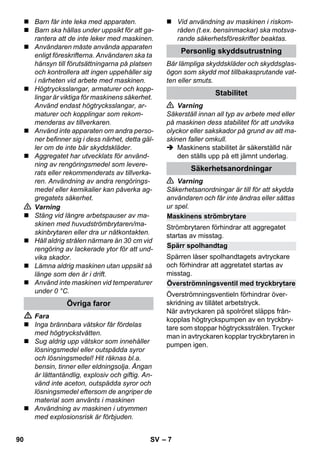 – 7 
 Barn får inte leka med apparaten. 
 Barn ska hållas under uppsikt för att ga-rantera 
att de inte leker med maskinen. 
 Användaren måste använda apparaten 
enligt föreskrifterna. Användaren ska ta 
hänsyn till förutsättningarna på platsen 
och kontrollera att ingen uppehåller sig 
i närheten vid arbete med maskinen. 
 Högtrycksslangar, armaturer och kopp-lingar 
är viktiga för maskinens säkerhet. 
Använd endast högtrycksslangar, ar-maturer 
och kopplingar som rekom-menderas 
av tillverkaren. 
 Använd inte apparaten om andra perso-ner 
befinner sig i dess närhet, detta gäl-ler 
om de inte bär skyddskläder. 
 Aggregatet har utvecklats för använd-ning 
av rengöringsmedel som levere-rats 
eller rekommenderats av tillverka-ren. 
Användning av andra rengörings-medel 
eller kemikalier kan påverka ag-gregatets 
säkerhet. 
 Varning 
 Stäng vid längre arbetspauser av ma-skinen 
med huvudströmbrytaren/ma-skinbrytaren 
eller dra ur nätkontakten. 
 Håll aldrig strålen närmare än 30 cm vid 
rengöring av lackerade ytor för att und-vika 
skador. 
 Lämna aldrig maskinen utan uppsikt så 
länge som den är i drift. 
 Använd inte maskinen vid temperaturer 
under 0 °C. 
 Fara 
 Inga brännbara vätskor får fördelas 
med högtryckstvätten. 
 Sug aldrig upp vätskor som innehåller 
lösningsmedel eller outspädda syror 
och lösningsmedel! Hit räknas bl.a. 
bensin, tinner eller eldningsolja. Ångan 
är lättantändlig, explosiv och giftig. An-vänd 
inte aceton, outspädda syror och 
lösningsmedel eftersom de angriper de 
material som använts i maskinen 
 Användning av maskinen i utrymmen 
med explosionsrisk är förbjuden. 
 Vid användning av maskinen i riskom-råden 
(t.ex. bensinmackar) ska motsva-rande 
säkerhetsföreskrifter beaktas. 
Bär lämpliga skyddskläder och skyddsglas-ögon 
som skydd mot tillbakasprutande vat-ten 
eller smuts. 
 Varning 
Säkerställ innan all typ av arbete med eller 
på maskinen dess stabilitet för att undvika 
olyckor eller sakskador på grund av att ma-skinen 
faller omkull. 
 Maskinens stabilitet är säkerställd när 
den ställs upp på ett jämnt underlag. 
 Varning 
Säkerhetsanordningar är till för att skydda 
användaren och får inte ändras eller sättas 
ur spel. 
Strömbrytaren förhindrar att aggregatet 
startas av misstag. 
Spärren låser spolhandtagets avtryckare 
och förhindrar att aggretatet startas av 
misstag. 
Överströmningsventieln förhindrar över-skridning 
av tillåtet arbetstryck. 
När avtryckaren på spolröret släpps från-kopplas 
högtryckspumpen av en tryckbry-tare 
som stoppar högtrycksstrålen. Trycker 
man in avtryckaren kopplar tryckbrytaren in 
pumpen igen. 
Övriga faror 
Personlig skyddsutrustning 
Stabilitet 
Säkerhetsanordningar 
Maskinens strömbrytare 
Spärr spolhandtag 
Överströmningsventil med tryckbrytare 
90 SV 
 