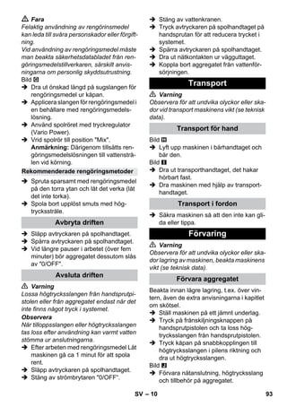 – 10 
 Fara 
Felaktig användning av rengörinsmedel 
kan leda till svåra personskador eller förgift-ning. 
Vid användning av rengöringsmedel måste 
man beakta säkerhetsdatabladet från ren-göringsmedelstillverkaren, 
särskilt anvis-ningarna 
om personlig skyddsutrustning. 
Bild 
 Dra ut önskad längd på sugslangen för 
rengöringsmedel ur kåpan. 
 Applicera slangen för rengöringsmedel i 
en behållare med rengöringsmedels-lösning. 
 Använd spolröret med tryckregulator 
(Vario Power). 
 Vrid spolrör till position Mix. 
Anmärkning: Därigenom tillsätts ren-göringsmedelslösningen 
till vattenstrå-len 
vid körning. 
 Spruta sparsamt med rengöringsmedel 
på den torra ytan och låt det verka (låt 
det inte torka). 
 Spola bort upplöst smuts med hög-trycksstråle. 
 Släpp avtryckaren på spolhandtaget. 
 Spärra avtryckaren på spolhandtaget. 
 Vid längre pauser i arbetet (över fem 
minuter) bör aggregatet dessutom slås 
av 0/OFF. 
 Varning 
Lossa högtrycksslangen från handsprutpi-stolen 
eller från aggregatet endast när det 
inte finns något tryck i systemet. 
Observera 
När tilloppsslangen eller högtrycksslangen 
tas loss efter användning kan varmt vatten 
stömma ur anslutningarna. 
 Efter arbeten med rengöringsmedel Låt 
maskinen gå ca 1 minut för att spola 
rent. 
 Släpp avtryckaren på spolhandtaget. 
 Stäng av strömbrytaren 0/OFF“. 
 Stäng av vattenkranen. 
 Tryck avtryckaren på spolhandtaget på 
handsprutan för att reducera trycket i 
systemet. 
 Spärra avtryckaren på spolhandtaget. 
 Dra ut nätkontakten ur vägguttaget. 
 Koppla bort aggregatet från vattenför-sörjningen. 
 Varning 
Observera för att undvika olyckor eller ska-dor 
vid transport maskinens vikt (se teknisk 
data). 
Bild 
 Lyft upp maskinen i bärhandtaget och 
bär den. 
Bild 
 Dra ut transporthandtaget, det hakar 
hörbart fast. 
 Dra maskinen med hjälp av transport-handtaget. 
 Säkra maskinen så att den inte kan gli-da 
eller tippa. 
 Varning 
Observera för att undvika olyckor eller ska-dor 
lagring av maskinen, beakta maskinens 
vikt (se teknisk data). 
Beakta innan lägre lagring, t.ex. över vin-tern, 
även de extra anvisningarna i kapitlet 
om skötsel. 
 Ställ maskinen på ett jämnt underlag. 
 Tryck på frånskiljningsknappen på 
handsprutpistolen och ta loss hög-trycksslangen 
från handsprutpistolen. 
 Tryck kåpan på snabbkopplingen till 
högtrycksslangen i pilens riktning och 
dra ut högtrycksslangen. 
Bild 
 Förvara nätanslutning, högtrycksslang 
och tillbehör på aggregatet. 
Rekommenderade rengöringsmetoder 
Avbryta driften 
Avsluta driften 
Transport 
Transport för hand 
Transport i fordon 
Förvaring 
Förvara aggregatet 
SV 93 
 