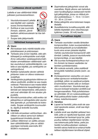 – 6 
Laitetta ei saa välittömästi liittää 
julkiseen juomavesiverkkoon. 
1 Vaurioitumisvaara! Laitetta 
saa käyttää vain vaakata-sossa 
(horisontaalisesti). 
2 Suihkua ei saa suunnata 
ihmisiin, eläimiin, jännit-teellisiin 
sähkövarusteisiin tai itse lait-teeseen. 
3 Suojaa laite jäätymiseltä. 
 Vaara 
 Älä koskaan tartu märillä käsillä virta-pistokkeeseen 
ja pistorasiaan. 
 Tarkasta aina ennen käyttöä, että säh-kökaapeli 
ja verkkopistoke ovat ehjät. 
Anna valtuutetun asiakaspalvelun/säh-köalan 
ammattilaisen välittömästi vaih-taa 
vaurioitunut verkkoliitäntäjohto. Lai-tetta 
ei saa käyttää, jos verkkojohto on 
vahingoittunut. 
 Kaikkien työalueella olevien sähköä 
johtavien osien on oltava roiskevesi-suojattuja. 
 Verkkojohdon ja jatkojohdon liittimen on 
oltava vesitiiviitä, eivätkä ne saa maata 
vedessä. Pistorasia ei saa maata lattial-la. 
Suosittelemme kaapelikelojen käyt-tämistä 
sen takaamiseksi, että pistora-siat 
ovat vähintään 60 mm alustan ylä-puolella. 
 Kiinnitä huomiota siihen, että verkko- tai 
jatkojohtoa ei vahingoiteta eikä vaurioi-teta 
ajamalla yli, puristamalla tai kisko-malla. 
Suojaa verkkojohto kuumuudel-ta, 
öljyltä ja teräviltä reunoilta. 
 Varoitus 
 Liitä laite ainoastaan vaihtovirtaan. Jän-nitteen 
on oltava sama kuin laitteen 
tyyppikilvessä ilmoitettu jännite. 
 Laitteen liittäminen on sallittu ainoas-taan 
sähköliitäntään, joka on sähkö-asentajan 
toimesta asennettu IEC 
60364:n mukaisesti. 
 Sopimattomat jatkojohdot voivat olla 
vaarallisia. Käytä ulkona vain tarkoituk-seen 
hyväksyttyjä ja vastaavasti merkit-tyjä 
jatkojohtoja, joissa on riittävä joh-don 
poikkileikkaus: 1 - 10 m: 1,5 mm2; 
10 - 30 m: 2,5 mm2 
 Kelaa jatkojohto aina kokonaan kaape-likelalta. 
 Suosittelemme turvallisuussyistä, että 
laitetta käytetään aina vikavirtasuoja-kytkimen 
(maks. 30 mA) kautta. 
 Vaara 
 Tarkasta vaurioiden varalta tärkeiden 
komponenttien, kuten suurpaineletkun, 
käsiruiskupistoolin ja turvalaitteiden 
kunto aina ennen jokaista käyttöä. 
Vaihda vaurioituneet komponentit välit-tömästi. 
Laitetta, jossa on vaurioituneita 
komponentteja, ei saa käyttää. 
 Älä suuntaa korkeapainesuihkua mui-hin 
ihmisiin tai itseesi vaatteiden tai 
kenkien puhdistamiseksi. 
 Älä ruiskuta esineitä, jotka sisältävät 
terveydelle haitallisia aineita (esim. as-besti). 
 Korkeapaineinen vesisuihku voi vauri-oittaa 
ajoneuvon renkaita/renkaiden 
venttiilejä, jolloin ne saattavat puhjeta. 
Ensimmäinen merkki siitä on renkaan 
värin muuttuminen. Vaurioituneet ajo-neuvon 
renkaat/ renkaiden venttiilit ovat 
hengenvaarallisia. Pidä puhdistukses-sa 
vähintään 30 cm ruiskutusetäisyys! 
 Pidä pakkausfoliot lasten ulottumatto-missa, 
tukehtumisvaara! 
 Varoitus 
 Lapset tai henkilöt, jotka eivät ole saa-neet 
opastusta asiaan, eivät saa käyt-tää 
laitetta. 
 Laitetta eivät saa käyttää sellaiset hen-kilöt, 
joilla on rajoittuneet fyysiset, aisti-mukselliset 
tai henkiset kyvyt tai, joilta 
puuttuu laitteen käyttämiseen tarvitta-vaa 
kokemusta ja/tai tietoa, paitsi jos 
heidän turvallisuudestaan vastaava 
henkilö valvoo heitä tai on antanut heille 
laitteen käyttämiseen tarvittavat ohjeet. 
Laitteessa olevat symbolit 
Sähköiset komponentit 
Turvallinen käyttö 
98 FI 
 