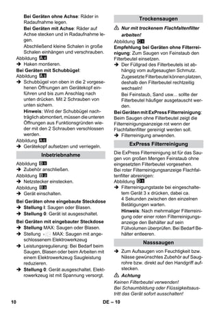 – 10 
Bei Geräten ohne Achse: Räder in 
Radaufnahme legen. 
Bei Geräten mit Achse: Räder auf 
Achse stecken und in Radaufnahme le-gen. 
Abschließend kleine Schalen in große 
Schalen einhängen und verschrauben. 
Abbildung 
 Haken montieren. 
Bei Geräten mit Schubbügel: 
Abbildung 
 Schubbügel von oben in die 2 vorgese-henen 
Öffnungen am Gerätekopf ein-führen 
und bis zum Anschlag nach 
unten drücken. Mit 2 Schrauben von 
unten sichern. 
Hinweis: Wird der Schubbügel nach-träglich 
abmontiert, müssen die unteren 
Öffnungen aus Funktionsgründen wie-der 
mit den 2 Schrauben verschlossen 
werden. 
Abbildung 
A 6 
 Gerätekopf aufsetzen und verriegeln. 
Abbildung 
 Zubehör anschließen. 
Abbildung 
 Netzstecker einstecken. 
Abbildung 
 Gerät einschalten. 
 Stellung I: Saugen oder Blasen. 
 Stellung 0: Gerät ist ausgeschaltet. 
 Stellung MAX: Saugen oder Blasen. 
 Stellung MAX: Saugen mit ange-schlossenem 
Elektrowerkzeug 
 Leistungsregulierung: Bei Bedarf beim 
Saugen, Blasen oder beim Arbeiten mit 
einem Elektrowerkzeug Saugleistung 
reduzieren. 
 Stellung 0: Gerät ausgeschaltet. Elekt-rowerkzeug 
ist mit Spannung versorgt. 
 Nur mit trockenem Flachfaltenfilter 
arbeiten! 
Abbildung 
Empfehlung bei Geräten ohne Filterrei-nigung: 
Zum Saugen von Feinstaub den 
Filterbeutel einsetzen. 
 Der Füllgrad des Filterbeutels ist ab-hängig 
vom aufgesaugten Schmutz. 
Zugesetzte Filterbeutel können platzen, 
deshalb den Filterbeutel rechtzeitig 
wechseln! 
Bei Feinstaub, Sand usw... sollte der 
Filterbeutel häufiger ausgetauscht wer-den. 
Bei Geräten mit ExPress Filterreinigung: 
Beim Saugen ohne Filterbeutel zeigt die 
Filterreinigungsanzeige rot wenn der 
Flachfaltenfilter gereinigt werden soll. 
 Filterreinigung anwenden. 
Die ExPress Filterreinigung ist für das Sau-gen 
von großen Mengen Feinstaub ohne 
eingesetzten Filterbeutel vorgesehen. 
Bei roter Filterreinigungsanzeige Flachfal-tenfilter 
abreinigen: 
Abbildung 
 Filterreinigungstaste bei eingeschalte-tem 
Gerät 3 x drücken, dabei ca. 
4 Sekunden zwischen den einzelnen 
Betätigungen warten. 
Hinweis: Nach mehrmaliger Filterreini-gung 
oder einer roten Filterreinigungs-anzeige 
den Behälter auf sein 
Füllvolumen überprüfen. Bei Bedarf Be-hälter 
entleeren. 
 Zum Aufsaugen von Feuchtigkeit bzw. 
Nässe gewünschtes Zubehör auf Saug-rohre 
bzw. direkt auf den Handgriff auf-stecken. 
 Achtung 
Keinen Filterbeutel verwenden! 
Bei Schaumbildung oder Flüssigkeitsaus-tritt 
das Gerät sofort ausschalten! 
Inbetriebnahme 
Bei Geräten ohne eingebaute Steckdose 
Bei Geräten mit eingebauter Steckdose 
Trockensaugen 
ExPress Filterreinigung 
Nasssaugen 
10 DE 
 