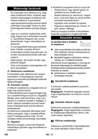 – 8 
– Ez a készülék nem alkalmas arra, hogy 
olyan korlátozott fizikai, érzékelő vagy 
szellemi képességgel rendelkező sze-mélyek 
(beleértve a gyerekeket) 
– vagy tapasztalat és/vagy ismeret nélküli 
személyek használják, kivéve ha őket 
biztonságukért felelős személy felügye-li 
– vagy ez a személy megtanította nekik, 
hogy hogyan kell a készüléket használ-ni. 
Gyerekeket felügyelni kell, annak 
biztosításáért, hogy a készülékkel ne 
játszanak. 
– A csomagolófóliát tartsa gyermekektől 
távol, fulladás veszélye áll fenn! 
– A készüléket minden használat után, és 
minden tisztítás/karbantartás előtt kap-csolja 
ki. 
– Égésveszély. Ne szívjon fel égő vagy 
parázsló tárgyat. 
– Tilos a tűzveszélyes helyiségekben tör-ténő 
üzemeltetés. 
 Elektromos csatlakozás 
A készüléket csak váltóárammal szabad 
üzemeltetni. A feszültségnek meg kell 
egyeznie a készülék típustábláján található 
tápfeszültséggel. 
 Áramütés veszély 
A hálózati vezetéket és a dugaljat soha ne 
fogja meg nedves kézzel. 
A hálózati kábelt csak a dugónál fogja meg, 
ne a vezetéknél fogva húzza ki a dugaljból. 
Minden üzem előtt ellenőrizze, hogy nem 
sérült-e a a hálózati vezeték a dugaljjal. A 
sérült hálózati vezetéket azonnal cserél-tesse 
ki felhatalmazott szerviz/villamos 
szakemberrel. 
Az elektromos balesetek elkerülése érde-kében 
javasoljuk, hogy a dugaljat előkap-csolt 
FI védőkapcsolóval (max. 30 mA 
névleges kioldó áramerősség) használják. 
 Figyelem 
Bizonyos anyagok a beszívott levegővel 
robbanékony gőzöket vagy keverékeket al-kothatnak! 
A következő anyagokat soha ne szívja fel: 
– Robbanékony vagy éghető gázok, fo-lyadékok 
és por (reaktív por) 
– Reaktív fémport (pl. alumínium, magné-zium, 
cink) erős lúgos és savas tisztító-szerekkel 
összekapcsolva. 
– Hígítatlan erős savakat és lúgokat 
– Organikus oldószereket (pl. benzin, hí-gító, 
aceton, fűtőolaj). 
Ezek az anyagok továbbá a készülékben 
használt anyagokat is megtámadhatják. 
Az ábrákat lásd a kihajtha-tó 
oldalakon! 
 Jelen üzemeltetési útmutató az első bo-rítón 
található nedves-/szárazporszívó 
alapmodelljeit írja le. 
 Modelltől függően különböző a felsze-reltség, 
és a mellékelt tartozék. 
Ellenőrizze kicsomagoláskor a csomag tar-talmának 
teljességét és sértetlenségét. 
Szállítás közben keletkezett sérülés esetén 
értesítse az eladót. 
tartalmazza a szállítási terjedelem 
lehetséges tartozék 
A szívócső csatlakoztatásához porszívó-zás 
esetén. 
Megjegyzés: Kivételnél nagyujjal nyomja 
meg a rögzítőpecket, és húzza ki a szívó-csövet. 
Elektromos szerszám csatlakoztatásához. 
Megjegyzés: Vegye figyelembe a maximá-lis 
csatlakozási teljesítményt (lásd a „Mű-szaki 
adatok“ fejezetet). 
Helyezze a szívótömlőt a fújócsatlakozás-ba, 
ezzel aktiválja a fújás funkciót . 
Biztonsági tanácsok 
Készülék leírása 
Szívótömlő-csatlakozó 
Készülék hálózati dugalj 
Kifúvás csatlakozója 
100 HU 
 