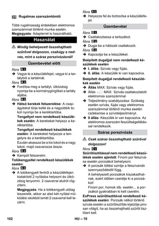 – 10 
Több rugalmasság érdekében elektromos 
szerszámmal történő munka esetén. 
Megjegyzés: Adapterrel is használható. 
 Mindig behelyezett összehajtható 
szűrővel dolgozzon, csakúgy a ned-ves, 
mint a száraz porszívózásnál! 
Ábra 
 Vegye le a készülékfejet, vegye ki a tar-tályból 
a tartalmát. 
Ábra 
 Fordítsa meg a tartályt, ütközésig 
nyomja be a kormánygörgőket a tartály 
aljába. 
Ábra 
 Hátsó kerekek felszerelése: A csap-ágytokot 
törje ketté és a nagyobbik to-kot 
nyomja be a keréktartóba. 
Tengellyel nem rendelkező készülé-kek 
esetén: A kerekeket helyezz a ke-réktartóba. 
Tengellyel rendelkező készülékek 
esetén: A kerekeket helyezze a ten-gelyre 
és a keréktartóba. 
Ezután akassza be a kis tokot és a nagy 
tokot, majd csavarozza össze. 
Ábra 
 Kampót felszerelni. 
Tolókengyellel rendelkező készülékek 
esetén: 
Ábra 
 A tolókengyelt fentről a készülékfejen 
kialakított 2 nyílásba helyezni és ütkö-zésig 
lenyomni. 2 csavarral alulról rög-zíteni. 
Megjegyzés: Ha a tolókengyelt utólag 
leszerelik, akkor az alsó két nyílást mű-ködési 
okokból ismét 2 csavarral kell le-zárni. 
Ábra 
 Helyezze fel és biztosítsa a készülékfe-jet. 
Ábra 
 Csatlakoztassa a tartozékot. 
Ábra 
 Dugja be a hálózati csatlakozót. 
Ábra 
 Kapcsolja be a készüléket. 
 I. állás: Szívás vagy fújás. 
 0. állás: A készülék ki van kapcsolva. 
 Állás MAX: Szívás vagy fújás. 
 Állás MAX: Szívás csatlakoztatott 
elektromos szerszámmal 
 Teljesítmény szabályozása: Szükség 
esetén szívás, fújás vagy elektromos 
szerszámmal történő munka esetén 
csökkentse a szívóteljesítményt. 
 0 állás: Készülék ki van kapcsolva. Az 
elektromos szerszám feszültségellátás-sal 
rendelkezik. 
 Csak száraz összehajtható szűrővel 
dolgozzon! 
Ábra 
Szűrőtisztítással nem rendelkező készü-lékek 
esetén ajánlott: Finom por felszívá-sa 
esetén porzsákot behelyezni. 
 A porzsák töltési szintje a felszívandó 
szennyeződéstől függ. 
A behelyezett porzsákok kiszakadhat-nak, 
ezért időben cserélje ki a porzsá-kot! 
Finom por, homok stb. esetén... a por-zsákot 
gyakrabban ki kell cserélni. 
ExPress szűrőtisztítóval rendelkező ké-szülékek 
esetén: Porzsák nélkül történő 
szívás esetén a szűrőtisztítás kijelzője piro-san 
világít, ha az összehajtható szűrőt tisz-títani 
kell. 
Rugalmas szerszámtömlő 
Használat 
Üzembevétel előtt 
25 
Üzembevétel 
Beépített dugaljjal nem rendelkező ké-szülékek 
esetén 
Beépített dugaljjal rendelkező készülé-kek 
esetén 
Száraz porszívózás 
A 6 
102 HU 
 