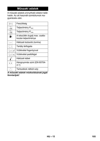 – 13 
Műszaki adatok 
A műszaki adatok a kinyitható oldalon talál-hatók. 
Az ott használt szimbólumok ma-gyarázata 
után. 
Feszültség 
Teljesítmény Pnévl 
Teljesítmény Pmax 
A készülék dugalj max. csatla-kozási 
teljesítménye 
Hálózati biztosító (lomha) 
Tartály térfogata 
Vízfelvétel fogantyúval 
Vízfelvétel padlófejjel 
Hálózati kábel 
Hangnyomás szint (EN 60704- 
2-1) 
Tartozékok nélküli súly 
A műszaki adatok módosításának jogát 
fenntartjuk! 
HU 105 
 
