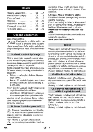 – 7 
Vážený zákazníku, 
Před prvním použitím svého za-řízení 
si přečtěte tento původní 
návod k používání, řiďte se jím a uložte jej 
pro pozdější použití nebo pro dalšího maji-tele. 
Přístroj slouží jako vysavač za mokra i za 
sucha a lze s ním pracovat pouze v souladu 
s pokyny a bezpečnostními upozorněními 
uvedenými v návodu na použití. 
Tento přístroj byl navržen pro domácí pou-žití 
a není určen pro nároky profesionálního 
používání. 
– Přístroj chraňte před deštěm. Neskla-dujte 
venku. 
– Pozor: Při vysávání popelu a sazí pou-žívejte 
pouze hrubý odlučovač (obj. č. 
2.863-139). 
Mokrý a suchý vysavač používejte pouze s: 
– originálním filtračním sáčkem. 
– originálními náhradními díly, příslušen-stvím 
nebo speciálním příslušenstvím. 
Výrobce neručí za případné škody způso-bené 
nesprávným používáním nebo ne-správnou 
obsluhou. 
Obalové materiály jsou recyklovatel-né. 
Obal nezahazujte do domácího 
odpadu, nýbrž jej odevzdejte k opětovné-mu 
zužitkování. 
Přístroj je vyroben z hodnotných 
recyklovatelných materiálů, které se 
dají dobře znovu využít. Likvidujte proto 
staré přístroje ve sběrnách k tomuto účelu 
určených. 
Filtr i filtrační sáček jsou vyrobeny z ekolo-gického 
materiálu. 
Pokud neobsahují substance, které nesmí 
přijít do domovního odpadu, můžete je vy-hodit 
do běžného domovního odpadu. 
Informace o obsažených látkách (RE-ACH) 
Aktuální informace o obsažených látkách 
naleznete na adrese: 
www.kaercher.com/REACH 
V každé zemi platí záruční podmínky vyda-né 
naší příslušnou distribuční společností. 
Eventuální poruchy vzniklé na přístroji od-straníme 
během záruční doby bezplatně v 
případě, je-li příčinou poruchy chyba mate-riálu 
nebo výrobce. V případě záruky se 
prosím obraťte i s příslušenstvím a prodej-ním 
účtem na Vašeho obchodníka nebo na 
nejbližší autorizovanou servisní službu. 
(Adresy poboček najdete na zadní straně) 
Budete-li mít otázky nebo v případě poru-chy 
Vám naše zastoupení KÄRCHER rádo 
pomůže. 
(Adresy poboček najdete na zadní straně) 
Výběr nejčastěji vyžadovaných náhradních 
díků najdete na konci návodu k obsluze. 
Náhradní díly a příslušenství dostanete u 
Vašeho prodejce nebo na pobočce 
KÄRCHER. 
(Adresy poboček najdete na zadní straně) 
Obsah 
Obecná upozornění . . . . . . CS . . .7 
Bezpečnostní pokyny . . . . . CS . . .8 
Popis zařízení . . . . . . . . . . CS . . .8 
Obsluha . . . . . . . . . . . . . . . CS . .10 
Ošetřování a údržba. . . . . . CS . . 11 
Pomoc při poruchách . . . . . CS . .12 
Technické údaje . . . . . . . . . CS . .12 
Obecná upozornění 
Správné používání přístroje 
Ochrana životního prostředí 
Likvidace filtru a filtračního sáčku 
Záruka 
Oddělení služeb zákazníkům 
Objednávka náhradních dílů a 
zvláštního příslušenství 
106 CS 
 