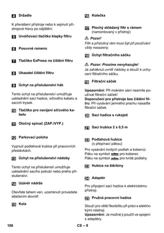 – 9 
K přenášení přístroje nebo k sejmutí pří-strojové 
hlavy po odjištění. 
Tento úchyt na příslušenství umožňuje 
uskladnění sací hadice, síťového kabelu a 
sacích trysek. 
Vypnutí podlahové trubice při pracovních 
přestávkách. 
Tento úchyt na příslušenstí umožňuje 
uskladnění sacího potrubí nebo jiného pří-slušenství. 
Otevřete tahem ven, uzamknutí provedete 
stlačením dovnitř. 
 Pozor! 
Filtr a příslušný rám musí být při používání 
vždy nasazeny. 
 Pozor: Prosíme nevyhazujte! 
Je zaháknut uvnitř nádoby a slouží k uchy-cení 
filtračního sáčku. 
Upozornění: Při mokrém sání nesmíte po-užívat 
filtrační sáček! 
Doporučení pro přístroje bez čištění fil-tru: 
Při vysávání jemného prachu nasaďte 
filtrační sáček. 
Pro vysávání tvrdých podlah a koberců: 
Páku na symbol pro koberec 
Páku na symbol pro tvrdé podlahy 
Pro připojení sací hadice k elektrickému 
přístroji. 
Slouží pro větší flexibilitu při práci s elektric-kými 
nástroji. 
Upozornění: Je možné ji použít ve spojení 
s adaptéry. 
Držadlo 
Uvolňovací tlačítko klapky filtru 
Posuvné rameno 
Tlačítko ExPress na čištění filtru 
Ukazatel čištění filtru 
Úchyt na příslušenství hák 
Tlačítko pro navíjení síťového ka-belu 
Otočný spínač (ZAP./VYP.) 
Parkovací poloha 
Úchyt na příslušenství nádoby 
Uzávěr nádrže 
Kola 
Kolečka 
Plochý skládaný filtr s rámem 
(namontovaný v přístroji) 
Úchyt filtračního sáčku 
Filtrační sáček 
Sací hadice s rukojeti 
Sací trubice 2 x 0,5 m 
Podlahová hubice 
(s přepínací pákou) 
Hubice na štěrbiny 
Adaptér 
Pružná pracovní hadice 
24 
25 
108 CS 
 