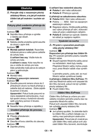 – 10 
 Pracujte vždy s nasazeným plochý 
skládaný filtrem, a to jak při mokrém 
čištění tak při mokrém / suchém sá-ní! 
ilustrace 
 Sejměte hlavu přístroje a vyjměte 
z nádoby její obsah. 
ilustrace 
 Nádobu otočte a kolečka úplně zasuňte 
do otvorů v jejím dně. 
Ilustrace 
 Montáž zadních koleček: Rozevřete 
ložiskové pánve a velké pánve zatlačte 
do úchytu kola. 
U zařízení bez osy: Vložte kola do 
úchytu pro kola. 
U zařízení s osou: Kola nasuňte na 
osu a vložte do úchytu pro kola. 
Dále zahákněte malé pánve do velkých 
pánví a sešroubujte. 
Ilustrace 
 Montáž háků. 
U zařízení s posuvným ramenem: 
Ilustrace 
 Zaveďte posuvné rameno shora do 2 
příslušných otvorů na hlavě přístroje a 
zatlačte dolů až nadoraz. Zdola zajistě-te 
pomocí 2 šroubů. 
Upozornění: Pokud bude posuvné ra-meno 
dodatečně odmontováno, musí 
být spodní otvory z funkčních důvodů 
opět uzavřeny pomocí 2 šroubů. 
Ilustrace 
A 6 
 Nasaďte hlavu přístroje a zajistěte ji. 
ilustrace 
 Připojte příslušenství. 
ilustrace 
 Zasuňte sít'ovou zástrčku do zásuvky. 
ilustrace 
 Zapněte přístroj. 
 Poloha I: sání nebo odfukování. 
 Poloha 0: Přístroj je vypnutý. 
 Poloha MAX: Sání nebo odfukování. 
 Poloha MAX: Sání se zapojeným 
elektrickým nářadím 
 Regulace výkonu: Snižte podle potřeby 
sací výkon přístroje při sání, ofukování 
nebo při práci s elektrickým nářadím. 
 Poloha 0: Zařízení je vypnuté. Elektric-ké 
nářadí je napájeno napětím. 
 Při práci s vysavačem používejte 
vždy plochý skládaný filtr! 
ilustrace 
Doporučení pro přístroje bez čištění fil-tru: 
Při vysávání jemného prachu nasaďte 
filtrační sáček. 
 Stupeň naplnění filtračního sáčku závisí 
na nečistotách, které byly nasáty. 
Přeplněné filtrační sáčky mohou prask-nout, 
proto filtrační sáček včas vyměň-te! 
U jemného prachu, písku atd. se musí 
filtrační sáček vyměňovat častěji. 
U přístrojů s čištěním filtru ExPress: Při 
sání bez filtračních sáčků svítí ukazatel čiš-tění 
filtru červeně, pokud má být vyčištěn 
plochý skládaný filtr. 
 Použít čištění filtru. 
Čištění filtru ExPress je určeno pro sání 
velkého množství jemného prachu bez na-sazeného 
filtračního sáčku. 
Pokud svítí ukazatel čištění filtru červeně, 
tak vyčistěte plochý skládaný filtr: 
ilustrace 
 Je-li přístroj spuštěn, 3x stiskněte tlačít-ko 
čištění filtru a přitom čekejte cca. 4 
vteřiny mezi jednotlivými stisknutími. 
Upozornění: Pokud jste již vícekrát po-užili 
čištění filtru nebo pokud svítí uka-zatel 
čištění filtru červeně, zkontrolujte 
Obsluha 
Pokyny před uvedením přístroje do 
provozu 
Uvedení přístroje do provozu 
U zařízení bez vestavěné zásuvky 
U přístrojů se zabudovanou zásuvkou 
Vysávání za sucha 
čištění filtru ExPress 
CS 109 
 