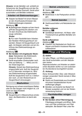 – 11 
Hinweis: Ist der Behälter voll, schließt ein 
Schwimmer die Saugöffnung und das Ge-rät 
läuft mit erhöhter Drehzahl. Gerät sofort 
ausschalten und Behälter entleeren. 
 Adapter bei Bedarf mit einem Messer 
an den Anschlussdurchmesser des 
Elektrowerkzeuges anpassen. 
Abbildung 
 A) Beiliegenden Adapter auf den Hand-griff 
des Saugschlauchs stecken und 
mit dem Anschluss des Elektrowerk-zeugs 
verbinden. 
oder 
B) Für mehr Flexibilität beim Arbeiten 
den flexiblen Werkzeugschlauch ver-wenden. 
Diesen mit Saugschlauch und 
ggfs. mit Adapter verbinden und am An-schluss 
des Elektrowerkzeugs an-schließen. 
Abbildung 
 Bei Geräten mit eingebauter Steck-dose: 
Netzstecker des Elektrowerk-zeugs 
am Sauger einstecken. 
 Gerät einschalten (Drehschalter nach 
links auf Stellung MAX) und mit 
der Arbeit beginnen. 
Hinweis: Sobald das Elektrowerkzeug 
eingeschaltet wird, läuft die Saugturbi-ne 
0,5 Sekunden verzögert an. Wird 
das Elektrowerkzeug ausgeschaltet, 
läuft die Saugturbine noch ca. 5 Sekun-den 
nach, um den Restschmutz im 
Saugschlauch einzusaugen. 
Reinigung von schwer erreichbaren Stellen 
oder wo das Saugen nicht möglich ist, z.B 
Laub aus dem Kiesbeet. 
Abbildung 
 Saugschlauch in Blasanschluss einste-cken, 
die Blasfunktion ist damit akti-viert. 
 Gerät ausschalten. 
Abbildung 
 Bodendüse in die Parkposition einhän-gen. 
 Gerät ausschalten und Netzstecker zie-hen. 
Abbildung 
 Gerätekopf abnehmen, mit Nass- oder 
Trockenschmutz gefüllten Behälter ent-leeren. 
Abbildung 
H 2 
 Zubehör und Netzkabel am Gerät ver-stauen 
und Gerät in trockenen Räumen 
aufbewahren. 
 Gefahr 
Vor allen Pflege– und Wartungsarbeiten 
das Gerät ausschalten und den Netzste-cker 
ziehen. 
Reparaturarbeiten und Arbeiten an elektri-schen 
Bauteilen dürfen nur vom autorisier-ten 
Kundendienst durchgeführt werden. 
 Achtung 
Keine Scheuermittel, Glas- oder Allzweck-reiniger 
verwenden! Gerät niemals in Was-ser 
tauchen. 
 Gerät und Zubehörteile aus Kunststoff 
mit einem handelsüblichen Kunst-stoffreiniger 
pflegen. 
 Behälter und Zubehör bei Bedarf mit 
Wasser ausspülen und vor der Weiter-verwendung 
trocknen. 
Abbildung 
 Bei Geräten ohne Filterreinigung: 
Filterklappe entriegeln und öffnen. Rah-men 
und Filter entnehmen und Filter 
abklopfen. Bei Bedarf Filter unter flie- 
Arbeiten mit Elektrowerkzeugen 
Blasfunktion 
Betrieb unterbrechen 
Betrieb beenden 
Behälter entleeren 
Gerät aufbewahren 
Pflege und Wartung 
Flachfaltenfilter reinigen 
I 1 
DE 11 
 