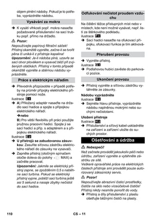 – 11 
objem plnění nádoby. Pokud je to potře-ba, 
vyprázdněte nádobu. 
 K vysátí vlhkosti popř. mokra nasaďte 
požadované příslušenství na sací trub-ku 
popř. přímo na držadlo. 
 Pozor: 
Nepoužívejte papírový filtrační sáček! 
Přístroj okamžitě vypněte, začne-li se tvořit 
pěna či uniká-li z přístroje kapalina! 
Upozornění: Je-li nádoba plná, uzavře se 
sací otvor plovákem a vysavač běží při zvý-šených 
otáčkách. Přístroj v tomto případě 
okamžitě vypněte a sběrnou nádobu vy-prázdněte. 
 Převodník přizpůsobte v případě potře-by 
na průměr přípojky elektrického pří-stroje 
pomocí nože. 
ilustrace 
 A) Přiložený adaptér nasaďte na drža-dlo 
sací hadice a spojte s přípojkou 
elektrického nářadí. 
nebo 
B) Pro větší flexibilitu při práci použijte 
pružnou pracovní hadici. Spojte ji se 
sací hadicí a příp. s adaptérem a s pří-pojkou 
elektrického nářadí. 
Ilustrace 
 U přístrojů se zabudovanou zásuv-kou: 
Zasuňte síťovou zástrčku elektric-kého 
nářadí do zásuvky na vysavači. 
 Zapněte přístroj (otočným spínačem 
otočte doleva do polohy MAX) a 
začněte pracovat. 
Upozornění: Jakmile se elektrický pří-stroj 
zapne, se zpožděním 0,5 s naběh-ne 
sací turbína. Pokud se elektrický 
přístroj vypne, poběží sací turbína ještě 
asi 5 sekund a nasaje zbytky nečistot 
do sací hadice. 
Na čištění těžce přístupných míst nebo v 
místech, kde není možné vysávat, např. lis-tí 
ze štěrkového podkladu. 
ilustrace 
 Sací hadici nasaďte na ofukovací pří-pojku, 
ofukovací funkce je tím aktivová-na. 
 Vypněte přístroj. 
ilustrace 
 Podlahovou hubici zavěste do parkova-cí 
pozice. 
 Přístroj vypněte a síťovou zástrčku vy-táhněte 
ze zásuvky. 
ilustrace 
 Sejměte hlavu přístroje, vyprázdněte 
nádobu naplněnou mokrými nebo su-chými 
nečistotami. 
Ilustrace 
H 2 
 Příslušenství a síťový kabel uskladněte 
na zařízení a zařízení uložte do su-chých 
prostor. 
 Nebezpečí! 
Než začnete provádět jakoukoliv péči nebo 
údržbu, zařízení vypněte a vytáhněte zá-strčku 
ze sítě. 
Veškeré opravářské práce na elektrických 
částech přístroje smí provádět pouze auto-rizovaný 
zákaznický servis. 
 Pozor! 
Nepoužívejte abrazivní čisticí prostředky, 
čističe na sklo nebo víceúčelové čističe! 
Přístroj nikdy nesmíte ponořit do vody. 
 Přístroj a díly příslušenství z plastu 
ošetřujte běžnými čističi na plasty. 
Vysávání za mokra 
Práce s elektrickým nářadím 
Odfukování nečistot proudem vzdu-chu 
Přerušení provozu 
Ukončení provozu 
Nádobu vyprázdněte 
Uložení přístroje 
Ošetřování a údržba 
110 CS 
 