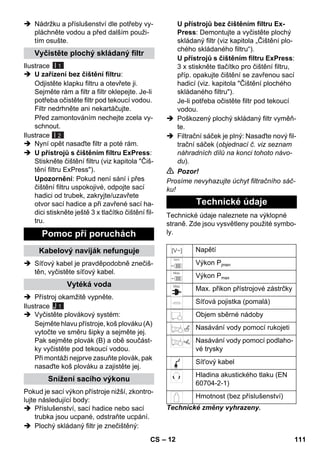 – 12 
 Nádržku a příslušenství dle potřeby vy-pláchněte 
vodou a před dalším použi-tím 
osušte. 
Ilustrace 
I 1 
 U zařízení bez čištění filtru: 
Odjistěte klapku filtru a otevřete ji. 
Sejměte rám a filtr a filtr oklepejte. Je-li 
potřeba očistěte filtr pod tekoucí vodou. 
Filtr nedrhněte ani nekartáčujte. 
Před zamontováním nechejte zcela vy-schnout. 
Ilustrace 
I 2 
 Nyní opět nasaďte filtr a poté rám. 
 U přístrojů s čištěním filtru ExPress: 
Stiskněte čištění filtru (viz kapitola Čiš-tění 
filtru ExPress). 
Upozornění: Pokud není sání i přes 
čištění filtru uspokojivé, odpojte sací 
hadici od trubek, zakryjte/uzavřete 
otvor sací hadice a při zavřené sací ha-dici 
stiskněte ještě 3 x tlačítko čištění fil-tru. 
 Síťový kabel je pravděpodobně znečiš-těn, 
vyčistěte síťový kabel. 
 Přístroj okamžitě vypněte. 
Ilustrace 
J 1 
 Vyčistěte plovákový systém: 
Sejměte hlavu přístroje, koš plováku (A) 
vytočte ve směru šipky a sejměte jej. 
Pak sejměte plovák (B) a obě součást-ky 
vyčistěte pod tekoucí vodou. 
Při montáži nejprve zasuňte plovák, pak 
nasaďte koš plováku a zajistěte jej. 
Pokud je sací výkon přístroje nižší, zkontro-lujte 
následující body: 
 Příslušenství, sací hadice nebo sací 
trubka jsou ucpané, odstraňte ucpání. 
 Plochý skládaný filtr je znečištěný: 
U přístrojů bez čištěním filtru Ex- 
Press: Demontujte a vyčistěte plochý 
skládaný filtr (viz kapitola „Čištění plo-chého 
skládaného filtru“). 
U přístrojů s čištěním filtru ExPress: 
3 x stiskněte tlačítko pro čištění filtru, 
příp. opakujte čištění se zavřenou sací 
hadicí (viz. kapitola Čištění plochého 
skládaného filtru). 
Je-li potřeba očistěte filtr pod tekoucí 
vodou. 
 Poškozený plochý skládaný filtr vyměň-te. 
 Filtrační sáček je plný: Nasaďte nový fil-trační 
sáček (objednací č. viz seznam 
náhradních dílů na konci tohoto návo-du). 
 Pozor! 
Prosíme nevyhazujte úchyt filtračního sáč-ku! 
Technické údaje naleznete na výklopné 
straně. Zde jsou vysvětleny použité symbo-ly. 
Technické změny vyhrazeny. 
Vyčistěte plochý skládaný filtr 
Pomoc při poruchách 
Kabelový naviják nefunguje 
Vytéká voda 
Snížení sacího výkonu 
Technické údaje 
Napětí 
Výkon Pjmen 
Výkon Pmax 
Max. přikon přístrojové zástrčky 
Síťová pojistka (pomalá) 
Objem sběrné nádoby 
Nasávání vody pomocí rukojeti 
Nasávání vody pomocí podlaho-vé 
trysky 
Sít'ový kabel 
Hladina akustického tlaku (EN 
60704-2-1) 
Hmotnost (bez příslušenství) 
CS 111 
 