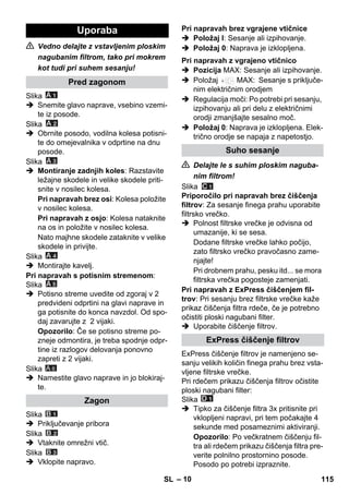 – 10 
 Vedno delajte z vstavljenim ploskim 
nagubanim filtrom, tako pri mokrem 
kot tudi pri suhem sesanju! 
Slika 
 Snemite glavo naprave, vsebino vzemi-te 
iz posode. 
Slika 
 Obrnite posodo, vodilna kolesa potisni-te 
do omejevalnika v odprtine na dnu 
posode. 
Slika 
 Montiranje zadnjih koles: Razstavite 
ležajne skodele in velike skodele priti-snite 
v nosilec kolesa. 
Pri napravah brez osi: Kolesa položite 
v nosilec kolesa. 
Pri napravah z osjo: Kolesa nataknite 
na os in položite v nosilec kolesa. 
Nato majhne skodele zataknite v velike 
skodele in privijte. 
Slika 
 Montirajte kavelj. 
Pri napravah s potisnim stremenom: 
Slika 
 Potisno streme uvedite od zgoraj v 2 
predvideni odprtini na glavi naprave in 
ga potisnite do konca navzdol. Od spo-daj 
zavarujte z 2 vijaki. 
Opozorilo: Če se potisno streme po-zneje 
odmontira, je treba spodnje odpr-tine 
iz razlogov delovanja ponovno 
zapreti z 2 vijaki. 
Slika 
 Namestite glavo naprave in jo blokiraj-te. 
Slika 
 Priključevanje pribora 
Slika 
 Vtaknite omrežni vtič. 
Slika 
 Vklopite napravo. 
 Položaj I: Sesanje ali izpihovanje. 
 Položaj 0: Naprava je izklopljena. 
 Pozicija MAX: Sesanje ali izpihovanje. 
 Položaj MAX: Sesanje s priključe-nim 
električnim orodjem 
 Regulacija moči: Po potrebi pri sesanju, 
izpihovanju ali pri delu z električnimi 
orodji zmanjšajte sesalno moč. 
 Položaj 0: Naprava je izklopljena. Elek-trično 
orodje se napaja z napetostjo. 
 Delajte le s suhim ploskim naguba-nim 
filtrom! 
Slika 
Priporočilo pri napravah brez čiščenja 
filtrov: Za sesanje finega prahu uporabite 
filtrsko vrečko. 
 Polnost filtrske vrečke je odvisna od 
umazanije, ki se sesa. 
Dodane filtrske vrečke lahko počijo, 
zato filtrsko vrečko pravočasno zame-njajte! 
Pri drobnem prahu, pesku itd... se mora 
filtrska vrečka pogosteje zamenjati. 
Pri napravah z ExPress čiščenjem fil-trov: 
Pri sesanju brez filtrske vrečke kaže 
prikaz čiščenja filtra rdeče, če je potrebno 
očistiti ploski nagubani filter. 
 Uporabite čiščenje filtrov. 
ExPress čiščenje filtrov je namenjeno se-sanju 
velikih količin finega prahu brez vsta-vljene 
filtrske vrečke. 
Pri rdečem prikazu čiščenja filtrov očistite 
ploski nagubani filter: 
Slika 
 Tipko za čiščenje filtra 3x pritisnite pri 
vklopljeni napravi, pri tem počakajte 4 
sekunde med posameznimi aktiviranji. 
Opozorilo: Po večkratnem čiščenju fil-tra 
ali rdečem prikazu čiščenja filtra pre-verite 
polnilno prostornino posode. 
Posodo po potrebi izpraznite. 
Uporaba 
Pred zagonom 
Zagon 
A 6 
Pri napravah brez vgrajene vtičnice 
Pri napravah z vgrajeno vtičnico 
Suho sesanje 
ExPress čiščenje filtrov 
SL 115 
 