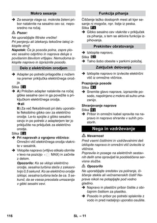 – 11 
 Za sesanje vlage oz. mokrote želeni pri-bor 
nataknite na sesalno cev oz. nepo-sredno 
na ročaj. 
 Pozor: 
Ne uporabljajte filtrske vrečke! 
Pri penjenju ali iztekanju tekočine takoj iz-klopite 
stroj! 
Napotek: Če je posoda polna, zapre plo-vec 
sesalno odprtino in naprava deluje s 
povišanim številom vrtljajev. Nemudoma iz-klopite 
napravo in izpraznite posodo. 
 Adapter po potrebi prilagodite z nožem 
na premer priključka električnega orod-ja. 
Slika 
 A) Priložen adapter nataknite na ročaj 
gibke sesalne cevi in ga povežite s pri-ključkom 
električnega orodja. 
ali 
B) Za več fleksibilnosti pri delu uporabi-te 
fleksibilno gibko cev za električno 
orodje. Le-to spojite z gibko sesalno 
cevjo in po potrebi z adapterjem ter jo 
priključite na priključek za električno 
orodje. 
Slika 
 Pri napravah z vgrajeno vtičnico: 
Omrežni vtič električnega orodja vtakni-te 
v sesalnik. 
 Vklopite napravo (vrtljivo stikalo obrnite 
v levo na pozicijo MAX) in začnite 
z delom. 
Opozorilo: Ko se vklopi električno 
orodje, sesalna turbina steče z zakasni-tvijo 
0,5 sekund. Ko se električno orodje 
izklopi, sesalna turbina teče še ca. 5 se-kund, 
da se vsesa preostala umazanija 
v gibki sesalni cevi. 
Čiščenje težko dostopnih mest ali kjer se-sanje 
ni mogoče, npr. listje iz peska. 
Slika 
 Gibko sesalno cev vtaknite v priključek 
za pihanje, s tem se aktivira funkcija iz-pihovanja. 
 Izklopite napravo. 
Slika 
 Talno šobo obesite v parkirni položaj. 
 Izklopite napravo in izvlecite električni 
vtič iz omrežne vtičnice. 
Slika 
 Snemite glavo naprave, izpraznite po-sodo, 
napolnjeno z mokro ali suho uma-zanijo. 
Slika 
 Pribor in omrežni kabel spravite na na-pravo 
in napravo shranite v suhih pro-storih. 
H 2 
 Nevarnost 
Pred vsemi čistilnimi in vzdrževalnimi deli 
izklopite napravo in omrežni vtič izvlecite iz 
vtičnice. 
Popravila in posege na električnih sestav-nih 
delih sme opravljati le pooblaščena ser-visna 
služba. 
 Opozorilo 
Ne uporabljajte sredstev za poliranje, či-ščenje 
stekla ali večnamenskih čistil! Na-prave 
nikoli ne potapljajte pod vodno 
gladino. 
 Napravo in plastični pribor čistite z obi-čajnim 
čistilom za plastiko. 
 Posodo in pribor po potrebi splaknite z 
vodo in pred nadaljnjo uporabo osušite. 
Mokro sesanje 
Delo z električnim orodjem 
Funkcija pihanja 
Prekinitev obratovanja 
Zaključek delovanja 
Praznjenje posode 
Shranjevanje naprave 
Nega in vzdrževanje 
116 SL 
 