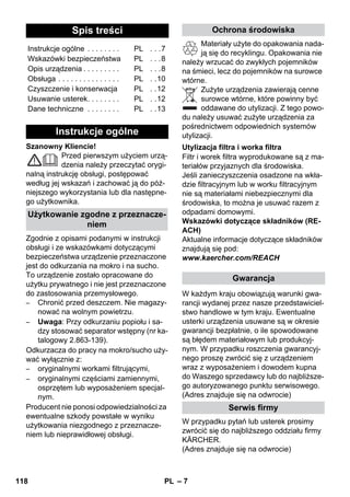 – 7 
Szanowny Kliencie! 
Przed pierwszym użyciem urzą-dzenia 
należy przeczytać orygi-nalną 
instrukcję obsługi, postępować 
według jej wskazań i zachować ją do póź-niejszego 
wykorzystania lub dla następne-go 
użytkownika. 
Zgodnie z opisami podanymi w instrukcji 
obsługi i ze wskazówkami dotyczącymi 
bezpieczeństwa urządzenie przeznaczone 
jest do odkurzania na mokro i na sucho. 
To urządzenie zostało opracowane do 
użytku prywatnego i nie jest przeznaczone 
do zastosowania przemysłowego. 
– Chronić przed deszczem. Nie magazy-nować 
na wolnym powietrzu. 
– Uwaga: Przy odkurzaniu popiołu i sa-dzy 
stosować separator wstępny (nr ka-talogowy 
2.863-139). 
Odkurzacza do pracy na mokro/sucho uży-wać 
wyłącznie z: 
– oryginalnymi workami filtrującymi, 
– oryginalnymi częściami zamiennymi, 
osprzętem lub wyposażeniem specjal-nym. 
Producent nie ponosi odpowiedzialności za 
ewentualne szkody powstałe w wyniku 
użytkowania niezgodnego z przeznacze-niem 
lub nieprawidłowej obsługi. 
Materiały użyte do opakowania nada-ją 
się do recyklingu. Opakowania nie 
należy wrzucać do zwykłych pojemników 
na śmieci, lecz do pojemników na surowce 
wtórne. 
Zużyte urządzenia zawierają cenne 
surowce wtórne, które powinny być 
oddawane do utylizacji. Z tego powo-du 
należy usuwać zużyte urządzenia za 
pośrednictwem odpowiednich systemów 
utylizacji. 
Filtr i worek filtra wyprodukowane są z ma-teriałów 
przyjaznych dla środowiska. 
Jeśli zanieczyszczenia osadzone na wkła-dzie 
filtracyjnym lub w worku filtracyjnym 
nie są materiałami niebezpiecznymi dla 
środowiska, to można je usuwać razem z 
odpadami domowymi. 
Wskazówki dotyczące składników (RE-ACH) 
Aktualne informacje dotyczące składników 
znajdują się pod: 
www.kaercher.com/REACH 
W każdym kraju obowiązują warunki gwa-rancji 
wydanej przez nasze przedstawiciel-stwo 
handlowe w tym kraju. Ewentualne 
usterki urządzenia usuwane są w okresie 
gwarancji bezpłatnie, o ile spowodowane 
są błędem materiałowym lub produkcyj-nym. 
W przypadku roszczenia gwarancyj-nego 
proszę zwrócić się z urządzeniem 
wraz z wyposażeniem i dowodem kupna 
do Waszego sprzedawcy lub do najbliższe-go 
autoryzowanego punktu serwisowego. 
(Adres znajduje się na odwrocie) 
W przypadku pytań lub usterek prosimy 
zwrócić się do najbliższego oddziału firmy 
KÄRCHER. 
(Adres znajduje się na odwrocie) 
Spis treści 
Instrukcje ogólne . . . . . . . . PL . . .7 
Wskazówki bezpieczeństwa PL . . .8 
Opis urządzenia . . . . . . . . . PL . . .8 
Obsługa . . . . . . . . . . . . . . . PL . .10 
Czyszczenie i konserwacja PL . .12 
Usuwanie usterek. . . . . . . . PL . .12 
Dane techniczne . . . . . . . . PL . .13 
Instrukcje ogólne 
Użytkowanie zgodne z przeznacze-niem 
Ochrona środowiska 
Utylizacja filtra i worka filtra 
Gwarancja 
Serwis firmy 
118 PL 
 