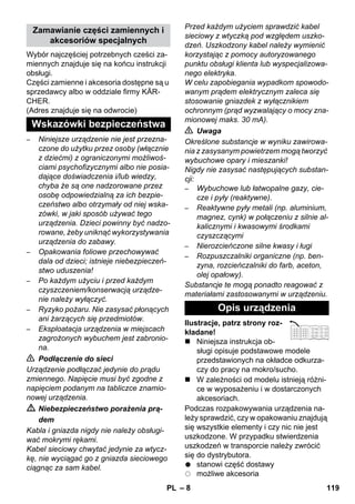 – 8 
Wybór najczęściej potrzebnych cześci za-miennych 
znajduje się na końcu instrukcji 
obsługi. 
Części zamienne i akcesoria dostępne są u 
sprzedawcy albo w oddziale firmy KÄR-CHER. 
(Adres znajduje się na odwrocie) 
– Niniejsze urządzenie nie jest przezna-czone 
do użytku przez osoby (włącznie 
z dziećmi) z ograniczonymi możliwoś-ciami 
psychofizycznymi albo nie posia-dające 
doświadczenia i/lub wiedzy, 
chyba że są one nadzorowane przez 
osobę odpowiedzialną za ich bezpie-czeństwo 
albo otrzymały od niej wska-zówki, 
w jaki sposób używać tego 
urządzenia. Dzieci powinny być nadzo-rowane, 
żeby uniknąć wykorzystywania 
urządzenia do zabawy. 
– Opakowania foliowe przechowywać 
dala od dzieci; istnieje niebezpieczeń-stwo 
uduszenia! 
– Po każdym użyciu i przed każdym 
czyszczeniem/konserwacją urządze-nie 
należy wyłączyć. 
– Ryzyko pożaru. Nie zasysać płonących 
ani żarzących się przedmiotów. 
– Eksploatacja urządzenia w miejscach 
zagrożonych wybuchem jest zabronio-na. 
 Podłączenie do sieci 
Urządzenie podłączać jedynie do prądu 
zmiennego. Napięcie musi być zgodne z 
napięciem podanym na tabliczce znamio-nowej 
urządzenia. 
 Niebezpieczeństwo porażenia prą-dem 
Kabla i gniazda nigdy nie należy obsługi-wać 
mokrymi rękami. 
Kabel sieciowy chwytać jedynie za wtycz-kę, 
nie wyciągać go z gniazda sieciowego 
ciągnąc za sam kabel. 
Przed każdym użyciem sprawdzić kabel 
sieciowy z wtyczką pod względem uszko-dzeń. 
Uszkodzony kabel należy wymienić 
korzystając z pomocy autoryzowanego 
punktu obsługi klienta lub wyspecjalizowa-nego 
elektryka. 
W celu zapobiegania wypadkom spowodo-wanym 
prądem elektrycznym zaleca się 
stosowanie gniazdek z wyłącznikiem 
ochronnym (prąd wyzwalający o mocy zna-mionowej 
maks. 30 mA). 
 Uwaga 
Określone substancje w wyniku zawirowa-nia 
z zasysanym powietrzem mogą tworzyć 
wybuchowe opary i mieszanki! 
Nigdy nie zasysać następujących substan-cji: 
– Wybuchowe lub łatwopalne gazy, cie-cze 
i pyły (reaktywne). 
– Reaktywne pyły metali (np. aluminium, 
magnez, cynk) w połączeniu z silnie al-kalicznymi 
i kwasowymi środkami 
czyszczącymi 
– Nierozcieńczone silne kwasy i ługi 
– Rozpuszczalniki organiczne (np. ben-zyna, 
rozcieńczalniki do farb, aceton, 
olej opałowy). 
Substancje te mogą ponadto reagować z 
materiałami zastosowanymi w urządzeniu. 
Ilustracje, patrz strony roz-kładane! 
 Niniejsza instrukcja ob-sługi 
opisuje podstawowe modele 
przedstawionych na okładce odkurza-czy 
do pracy na mokro/sucho. 
 W zależności od modelu istnieją różni-ce 
w wyposażeniu i w dostarczonych 
akcesoriach. 
Podczas rozpakowywania urządzenia na-leży 
sprawdzić, czy w opakowaniu znajdują 
się wszystkie elementy i czy nic nie jest 
uszkodzone. W przypadku stwierdzenia 
uszkodzeń w transporcie należy zwrócić 
się do dystrybutora. 
stanowi część dostawy 
możliwe akcesoria 
Zamawianie części zamiennych i 
akcesoriów specjalnych 
Wskazówki bezpieczeństwa 
Opis urządzenia 
PL 119 
 