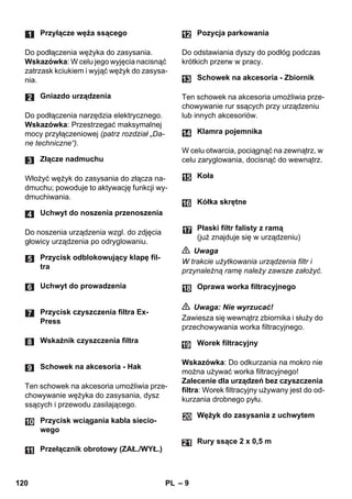 – 9 
Do podłączenia wężyka do zasysania. 
Wskazówka: W celu jego wyjęcia nacisnąć 
zatrzask kciukiem i wyjąć wężyk do zasysa-nia. 
Do podłączenia narzędzia elektrycznego. 
Wskazówka: Przestrzegać maksymalnej 
mocy przyłączeniowej (patrz rozdział „Da-ne 
techniczne“). 
Włożyć wężyk do zasysania do złącza na-dmuchu; 
powoduje to aktywację funkcji wy-dmuchiwania. 
Do noszenia urządzenia wzgl. do zdjęcia 
głowicy urządzenia po odryglowaniu. 
Ten schowek na akcesoria umożliwia prze-chowywanie 
wężyka do zasysania, dysz 
ssących i przewodu zasilającego. 
Do odstawiania dyszy do podłóg podczas 
krótkich przerw w pracy. 
Ten schowek na akcesoria umożliwia prze-chowywanie 
rur ssących przy urządzeniu 
lub innych akcesoriów. 
W celu otwarcia, pociągnąć na zewnątrz, w 
celu zaryglowania, docisnąć do wewnątrz. 
 Uwaga 
W trakcie użytkowania urządzenia filtr i 
przynależną ramę należy zawsze założyć. 
 Uwaga: Nie wyrzucać! 
Zawiesza się wewnątrz zbiornika i służy do 
przechowywania worka filtracyjnego. 
Wskazówka: Do odkurzania na mokro nie 
można używać worka filtracyjnego! 
Zalecenie dla urządzeń bez czyszczenia 
filtra: Worek filtracyjny używany jest do od-kurzania 
drobnego pyłu. 
Przyłącze węża ssącego 
Gniazdo urządzenia 
Złącze nadmuchu 
Uchwyt do noszenia przenoszenia 
Przycisk odblokowujący klapę fil-tra 
Uchwyt do prowadzenia 
Przycisk czyszczenia filtra Ex- 
Press 
Wskaźnik czyszczenia filtra 
Schowek na akcesoria - Hak 
Przycisk wciągania kabla siecio-wego 
Przełącznik obrotowy (ZAŁ./WYŁ.) 
Pozycja parkowania 
Schowek na akcesoria - Zbiornik 
Klamra pojemnika 
Koła 
Kółka skrętne 
Płaski filtr falisty z ramą 
(już znajduje się w urządzeniu) 
Oprawa worka filtracyjnego 
Worek filtracyjny 
Wężyk do zasysania z uchwytem 
Rury ssące 2 x 0,5 m 
120 PL 
 