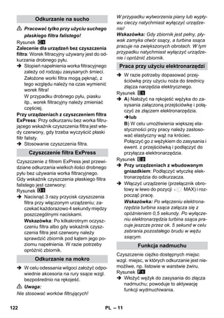 – 11 
 Pracować tylko przy użyciu suchego 
płaskiego filtra falistego! 
Rysunek 
Zalecenie dla urządzeń bez czyszczenia 
filtra: Worek filtracyjny używany jest do od-kurzania 
drobnego pyłu. 
 Stopień napełnienia worka filtracyjnego 
zależy od rodzaju zasysanych śmieci. 
Założone worki filtra mogą pęknąć, z 
tego względu należy na czas wymienić 
worek filtra! 
W przypadku drobnego pyłu, piasku 
itp., worek filtracyjny należy zmieniać 
częściej. 
Przy urządzeniach z czyszczeniem filtra 
ExPress: Przy odkurzaniu bez worka filtru-jącego 
wskaźnik czyszczenia filtra jest wte-dy 
czerwony, gdy trzeba wyczyścić płaski 
filtr falisty. 
 Stosowanie czyszczenia filtra. 
Czyszczenie z filtrem ExPress jest przewi-dziane 
odkurzania wielkich ilości drobnego 
pyłu bez używania worka filtracyjnego. 
Gdy wskaźnik czyszczenia płaskiego filtra 
falistego jest czerwony: 
Rysunek 
 Nacisnąć 3 razy przycisk czyszczenia 
filtra przy włączonym urządzeniu; za-czekać 
każdorazowo 4 sekundy między 
poszczególnymi naciskami. 
Wskazówka: Po kilkakrotnym oczysz-czeniu 
filtra albo gdy wskaźnik czysz-czenia 
filtra jest czerwony należy 
sprawdzić zbiornik pod kątem jego po-ziomu 
napełnienia. W razie potrzeby 
opróżnić zbiornik. 
 W celu odessania wilgoci założyć odpo-wiednie 
akcesoria na rury ssące wzgl. 
bezpośrednio na rękojeść. 
 Uwaga: 
Nie stosować worków filtrujących! 
W przypadku wytworzenia piany lub wypły-wu 
cieczy natychmiast wyłączyć urządze-nie! 
Wskazówka: Gdy zbiornik jest pełny, pły-wak 
zamyka otwór ssący, a turbina ssąca 
pracuje na zwiększonych obrotach. W tym 
przypadku natychmiast wyłączyć urządze-nie 
i opróżnić zbiornik. 
 W razie potrzeby dopasować przej-ściówkę 
przy użyciu noża do średnicy 
złącza narzędzia elektrycznego. 
Rysunek 
 A) Nałożyć na rękojeść wężyka do za-sysania 
załączoną przejściówkę i połą-czyć 
ze złączem elektronarzędzia. 
lub 
B) W celu umożliwienia większej ela-styczności 
przy pracy należy zastoso-wać 
elastyczny wąż na króciec. 
Połączyć go z wężykiem do zasysania i 
ewent. z przejściówką i podłączyć do 
przyłącza elektronarzędzia. 
Rysunek 
 Przy urządzeniach z wbudowanym 
gniazdkiem: Podłączyć wtyczkę elek-tronarzędzia 
do odkurzacza. 
 Włączyć urządzenie (przełącznik obro-towy 
w lewo do pozycji MAX) i roz-począć 
pracę. 
Wskazówka: Po włączeniu elektrona-rzędzia 
turbina ssąca załącza się z 
opóźnieniem 0,5 sekundy. Po wyłącze-niu 
elektronarzędzia turbina ssąca pra-cuje 
jeszcze przez ok. 5 sekund w celu 
zebrania pozostałego brudu w wężu 
ssącym. 
Czyszczenie ciężko dostępnych miejsc 
wzgl. miejsc, w których odkurzanie jest nie-możliwe, 
np. listowie w warstwie żwiru. 
Rysunek 
 Włożyć wężyk do zasysania do złącza 
nadmuchu; powoduje to aktywację 
funkcji wydmuchiwania. 
Odkurzanie na sucho 
Czyszczenie filtra ExPress 
Odkurzanie na mokro 
Praca przy użyciu elektronarzędzi 
Funkcja nadmuchu 
122 PL 
 