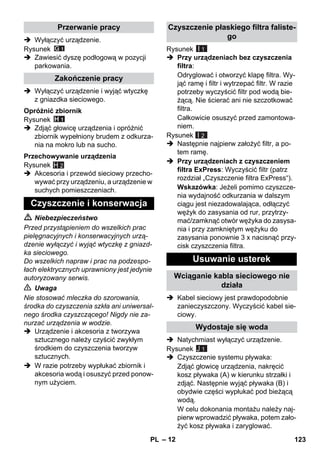 – 12 
 Wyłączyć urządzenie. 
Rysunek 
 Zawiesić dyszę podłogową w pozycji 
parkowania. 
 Wyłączyć urządzenie i wyjąć wtyczkę 
z gniazdka sieciowego. 
Rysunek 
 Zdjąć głowicę urządzenia i opróżnić 
zbiornik wypełniony brudem z odkurza-nia 
na mokro lub na sucho. 
Rysunek 
H 2 
 Akcesoria i przewód sieciowy przecho-wywać 
przy urządzeniu, a urządzenie w 
suchych pomieszczeniach. 
 Niebezpieczeństwo 
Przed przystąpieniem do wszelkich prac 
pielęgnacyjnych i konserwacyjnych urzą-dzenie 
wyłączyć i wyjąć wtyczkę z gniazd-ka 
sieciowego. 
Do wszelkich napraw i prac na podzespo-łach 
elektrycznych uprawniony jest jedynie 
autoryzowany serwis. 
 Uwaga 
Nie stosować mleczka do szorowania, 
środka do czyszczenia szkła ani uniwersal-nego 
środka czyszczącego! Nigdy nie za-nurzać 
urządzenia w wodzie. 
 Urządzenie i akcesoria z tworzywa 
sztucznego należy czyścić zwykłym 
środkiem do czyszczenia tworzyw 
sztucznych. 
 W razie potrzeby wypłukać zbiornik i 
akcesoria wodą i osuszyć przed ponow-nym 
użyciem. 
Rysunek 
I 1 
 Przy urządzeniach bez czyszczenia 
filtra: 
Odryglować i otworzyć klapę filtra. Wy-jąć 
ramę i filtr i wytrzepać filtr. W razie 
potrzeby wyczyścić filtr pod wodą bie-żącą. 
Nie ścierać ani nie szczotkować 
filtra. 
Całkowicie osuszyć przed zamontowa-niem. 
Rysunek 
I 2 
 Następnie najpierw założyć filtr, a po-tem 
ramę. 
 Przy urządzeniach z czyszczeniem 
filtra ExPress: Wyczyścić filtr (patrz 
rozdział „Czyszczenie filtra ExPress“). 
Wskazówka: Jeżeli pomimo czyszcze-nia 
wydajność odkurzania w dalszym 
ciągu jest niezadowalająca, odłączyć 
wężyk do zasysania od rur, przytrzy-mać/ 
zamknąć otwór wężyka do zasysa-nia 
i przy zamkniętym wężyku do 
zasysania ponownie 3 x nacisnąć przy-cisk 
czyszczenia filtra. 
 Kabel sieciowy jest prawdopodobnie 
zanieczyszczony. Wyczyścić kabel sie-ciowy. 
 Natychmiast wyłączyć urządzenie. 
Rysunek 
 Czyszczenie systemu pływaka: 
Zdjąć głowicę urządzenia, nakręcić 
kosz pływaka (A) w kierunku strzałki i 
zdjąć. Następnie wyjąć pływaka (B) i 
obydwie części wypłukać pod bieżącą 
wodą. 
W celu dokonania montażu należy naj-pierw 
wprowadzić pływaka, potem zało-żyć 
kosz pływaka i zaryglować. 
Przerwanie pracy 
Zakończenie pracy 
Opróżnić zbiornik 
Przechowywanie urządzenia 
Czyszczenie i konserwacja 
Czyszczenie płaskiego filtra faliste-go 
Usuwanie usterek 
Wciąganie kabla sieciowego nie 
działa 
Wydostaje się woda 
J 1 
PL 123 
 