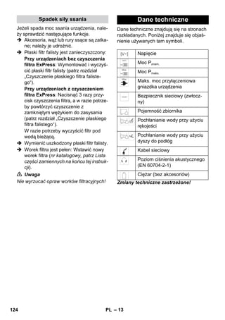 Spadek siły ssania Dane techniczne 
– 13 
Jeżeli spada moc ssania urządzenia, nale-ży 
sprawdzić następujące funkcje. 
 Akcesoria, wąż lub rury ssące są zatka-ne; 
należy je udrożnić. 
 Płaski filtr falisty jest zanieczyszczony: 
Przy urządzeniach bez czyszczenia 
filtra ExPress: Wymontować i wyczyś-cić 
płaski filtr falisty (patrz rozdział 
„Czyszczenie płaskiego filtra faliste-go“). 
Przy urządzeniach z czyszczeniem 
filtra ExPress: Nacisnąć 3 razy przy-cisk 
czyszczenia filtra, a w razie potrze-by 
powtórzyć czyszczenie z 
zamkniętym wężykiem do zasysania 
(patrz rozdział „Czyszczenie płaskiego 
filtra falistego“). 
W razie potrzeby wyczyścić filtr pod 
wodą bieżącą. 
 Wymienić uszkodzony płaski filtr falisty. 
 Worek filtra jest pełen: Wstawić nowy 
worek filtra (nr katalogowy, patrz Lista 
części zamiennych na końcu tej instruk-cji). 
 Uwaga 
Nie wyrzucać opraw worków filtracyjnych! 
Dane techniczne znajdują się na stronach 
rozkładanych. Poniżej znajduje się objaś-nienie 
używanych tam symboli. 
Napięcie 
Moc Pznam. 
Moc Pmaks. 
Maks. moc przyłączeniowa 
gniazdka urządzenia 
Bezpiecznik sieciowy (zwłocz-ny) 
Pojemność zbiornika 
Pochłanianie wody przy użyciu 
rękojeści 
Pochłanianie wody przy użyciu 
dyszy do podłóg 
Kabel sieciowy 
Poziom ciśnienia akustycznego 
(EN 60704-2-1) 
Ciężar (bez akcesoriów) 
Zmiany techniczne zastrzeżone! 
124 PL 
 