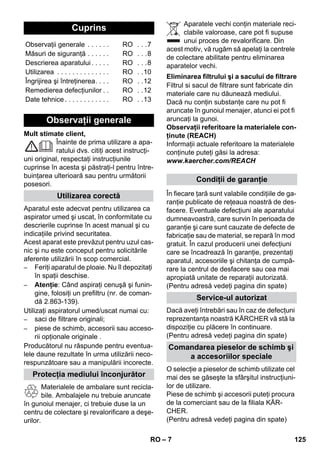 – 7 
Mult stimate client, 
Înainte de prima utilizare a apa-ratului 
dvs. citiţi acest instrucţi-uni 
original, respectaţi instrucţiunile 
cuprinse în acesta şi păstraţi-l pentru între-buinţarea 
ulterioară sau pentru următorii 
posesori. 
Aparatul este adecvat pentru utilizarea ca 
aspirator umed şi uscat, în conformitate cu 
descrierile cuprinse în acest manual şi cu 
indicaţiile privind securitatea. 
Acest aparat este prevăzut pentru uzul cas-nic 
şi nu este conceput pentru solicitările 
aferente utilizării în scop comercial. 
– Feriţi aparatul de ploaie. Nu îl depozitaţi 
în spaţii deschise. 
– Atenţie: Când aspiraţi cenuşă şi funin-gine, 
folosiţi un prefiltru (nr. de coman-dă 
2.863-139). 
Utilizaţi aspiratorul umed/uscat numai cu: 
– saci de filtrare originali; 
– piese de schimb, accesorii sau acceso-rii 
opţionale originale . 
Producătorul nu răspunde pentru eventua-lele 
daune rezultate în urma utilizării neco-respunzătoare 
sau a manipulării incorecte. 
Materialele de ambalare sunt recicla-bile. 
Ambalajele nu trebuie aruncate 
în gunoiul menajer, ci trebuie duse la un 
centru de colectare şi revalorificare a deşe-urilor. 
Aparatele vechi conţin materiale reci-clabile 
valoroase, care pot fi supuse 
unui proces de revalorificare. Din 
acest motiv, vă rugăm să apelaţi la centrele 
de colectare abilitate pentru eliminarea 
aparatelor vechi. 
Filtrul si sacul de filtrare sunt fabricate din 
materiale care nu dăunează mediului. 
Dacă nu conţin substanţe care nu pot fi 
aruncate în gunoiul menajer, atunci ei pot fi 
aruncaţi la gunoi. 
Observaţii referitoare la materialele con-ţinute 
(REACH) 
Informaţii actuale referitoare la materialele 
conţinute puteţi găsi la adresa: 
www.kaercher.com/REACH 
În fiecare ţară sunt valabile condiţiile de ga-ranţie 
publicate de reţeaua noastră de des-facere. 
Eventuale defecţiuni ale aparatului 
dumneavoastră, care survin în perioada de 
garanţie şi care sunt cauzate de defecte de 
fabricaţie sau de material, se repară în mod 
gratuit. În cazul producerii unei defecţiuni 
care se încadrează în garanţie, prezentaţi 
aparatul, accesoriile şi chitanţa de cumpă-rare 
la centrul de desfacere sau cea mai 
apropiată unitate de reparaţii autorizată. 
(Pentru adresă vedeţi pagina din spate) 
Dacă aveţi întrebări sau în caz de defecţuni 
reprezentanţa noastră KÄRCHER vă stă la 
dispoziţie cu plăcere în continuare. 
(Pentru adresă vedeţi pagina din spate) 
O selecţie a pieselor de schimb utilizate cel 
mai des se găseşte la sfârşitul instrucţiuni-lor 
de utilizare. 
Piese de schimb şi accesorii puteţi procura 
de la comerciant sau de la filiala KÄR-CHER. 
(Pentru adresă vedeţi pagina din spate) 
Cuprins 
Observaţii generale . . . . . . RO . . .7 
Măsuri de siguranţă . . . . . . RO . . .8 
Descrierea aparatului . . . . . RO . . .8 
Utilizarea . . . . . . . . . . . . . . RO . .10 
Îngrijirea şi întreţinerea. . . . RO . .12 
Remedierea defecţiunilor . . RO . .12 
Date tehnice . . . . . . . . . . . . RO . .13 
Observaţii generale 
Utilizarea corectă 
Protecţia mediului înconjurător 
Eliminarea filtrului şi a sacului de filtrare 
Condiţii de garanţie 
Service-ul autorizat 
Comandarea pieselor de schimb şi 
a accesoriilor speciale 
RO 125 
 