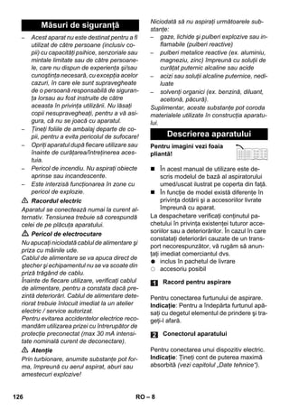 – 8 
– Acest aparat nu este destinat pentru a fi 
utilizat de către persoane (inclusiv co-pii) 
cu capacităţi psihice, senzoriale sau 
mintale limitate sau de către persoane-le, 
care nu dispun de experienţa şi/sau 
cunoştinţa necesară, cu excepţia acelor 
cazuri, în care ele sunt supravegheate 
de o persoană responsabilă de siguran-ţa 
lorsau au fost instruite de către 
aceasta în privinţa utilizării. Nu lăsaţi 
copii nesupravegheaţi, pentru a vă asi-gura, 
că nu se joacă cu aparatul. 
– Ţineţi foliile de ambalaj departe de co-pii, 
pentru a evita pericolul de sufocare! 
– Opriţi aparatul după fiecare utilizare sau 
înainte de curăţarea/întreţinerea aces-tuia. 
– Pericol de incendiu. Nu aspiraţi obiecte 
aprinse sau incandescente. 
– Este interzisă funcţionarea în zone cu 
pericol de explozie. 
 Racordul electric 
Aparatul se conectează numai la curent al-ternativ. 
Tensiunea trebuie să corespundă 
celei de pe plăcuţa aparatului. 
 Pericol de electrocutare 
Nu apucaţi niciodată cablul de alimentare şi 
priza cu mâinile ude. 
Cablul de alimentare se va apuca direct de 
ştecher şi echipamentul nu se va scoate din 
priză trăgând de cablu. 
Înainte de fiecare utilizare, verificaţi cablul 
de alimentare, pentru a constata dacă pre-zintă 
deteriorări. Cablul de alimentare dete-riorat 
trebuie înlocuit imediat la un atelier 
electric / service autorizat. 
Pentru evitarea accidentelor electrice reco-mandăm 
utilizarea prizei cu întrerupător de 
protecţie preconectat (max 30 mA intensi-tate 
nominală curent de deconectare). 
 Atenţie 
Prin turbionare, anumite substanţe pot for-ma, 
împreună cu aerul aspirat, aburi sau 
amestecuri explozive! 
Niciodată să nu aspiraţi următoarele sub-stanţe: 
– gaze, lichide şi pulberi explozive sau in-flamabile 
(pulberi reactive) 
– pulberi metalice reactive (ex. aluminiu, 
magneziu, zinc) împreună cu soluţii de 
curăţat puternic alcaline sau acide 
– acizi sau soluţii alcaline puternice, nedi-luate 
– solvenţi organici (ex. benzină, diluant, 
acetonă, păcură). 
Suplimentar, aceste substanţe pot coroda 
materialele utilizate în construcţia aparatu-lui. 
Pentru imagini vezi foaia 
pliantă! 
 În acest manual de utilizare este de-scris 
modelul de bază al aspiratorului 
umed/uscat ilustrat pe coperta din faţă. 
 În funcţie de model există diferenţe în 
privinţa dotării şi a accesoriilor livrate 
împreună cu aparat. 
La despachetare verificaţi conţinutul pa-chetului 
în privinţa existenţei tuturor acce-soriilor 
sau a deteriorărilor. În cazul în care 
constataţi deteriorări cauzate de un trans-port 
necorespunzător, vă rugăm să anun-ţaţi 
imediat comerciantul dvs. 
inclus în pachetul de livrare 
accesoriu posibil 
Pentru conectarea furtunului de aspirare. 
Indicaţie: Pentru a îndepărta furtunul apă-saţi 
cu degetul elementul de prindere şi tra-geţi- 
l afară. 
Pentru conectarea unui dispozitiv electric. 
Indicaţie: Ţineţi cont de puterea maximă 
absorbită (vezi capitolul „Date tehnice“). 
Măsuri de siguranţă 
Descrierea aparatului 
Racord pentru aspirare 
Conectorul aparatului 
126 RO 
 