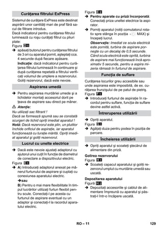 – 11 
Sistemul de curăţare ExPress este destinat 
aspirării unor cantităţi mari de praf fără sa-cul 
de filtrare introdus. 
Dacă indicatorul pentru curăţarea filtrului 
luminează cu roşu curăţaţi filtrul cu pliuri 
plate: 
Figura 
 apăsaţi butonul pentru curăţarea filtrului 
de 3 ori cu aparatul pornit, aşteptaţi cca. 
4 secunde după fiecare apăsare. 
Indicaţie: dacă indicatorul pentru cură-ţarea 
filtrului luminează în continuare şi 
după curăţarea repetată a filtrului verifi-caţi 
volumul de umplere a rezervorului. 
Goliţi rezervorul, dacă este nevoie. 
 Pentru aspirarea murdăriei umede şi a 
lichidelor montaţi accesoriul dorit pe 
ţeava de aspirare sau direct pe mâner. 
 Atenţie: 
Nu utilizaţi sac filtrant ! 
Dacă se formează spumă sau se constată 
scurgeri de lichid opriţi imediat aparatul ! 
Notă: Dacă rezervorul este plin, un plutitor 
închide orificiul de aspiraţie, iar aparatul 
funcţionează cu turaţie mărită. Opriţi imedi-at 
aparatul şi goliţi rezervorul. 
 Dacă este nevoie ajustaţi adaptorul cu 
ajutorul unui cuţit în funcţie de diametrul 
de conectare a dispozitivului electric. 
Figura 
 A) Introduceţi adaptorul anexat pe mâ-nerul 
furtunului de aspirare şi cuplaţi cu 
conexiunea aparatului electric. 
sau 
B) Pentru o mai mare flexibilitate în tim-pul 
lucrărilor utilizaţi furtun flexibil pen-tru 
scule. Conectaţi-l pe acesta cu 
furtunul de aspirare eventual cu un 
adaptor şi conectaţi-l la racordul apara-tului 
electric. 
Figura 
 Pentru aparate cu priză încorporată: 
Conectaţi priza uneltei electrice la aspi-rator. 
 Porniţi aparatul (rotiţi comutatorul rota-tiv 
spre stânga în poziţia MAX) şi 
începeţi lucrul. 
Observaţie: Imediat ce scula electrică 
este pornită, turbina de aspirare por-neşte 
cu un decalaj de 0,5 secunde. 
Când scula electrică este oprită, turbina 
de aspirare mai funcţionează încă apro-ximativ 
5 secunde, pentru a aspira mi-zeria 
rămasă în furtunul de aspirare. 
Curăţarea locurilor greu accesibile sau 
unde aspirarea este imposibilă, de ex. cu-răţarea 
frunzişului de pe patul de pietriş. 
Figura 
 Introduceţi furtunul de aspiraţie în ra-cordul 
pentru suflare, funcţia de suflare 
devine astfel activă. 
 Opriţi aparatul. 
Figura 
 Agăţaţi duza pentru podea în poziţia de 
parcare. 
 Opriţi aparatul şi scoateţi ştecărul de 
alimentare din priză. 
Figura 
 Scoateţi capacul aparatului şi goliţi re-zervorul 
umplut cu murdărie umedă sau 
uscată. 
Figură 
 Depozitaţi accesoriile şi cablul de ali-mentare 
împreună cu aparatul şi păs-traţi- 
l într-o încăpere uscată. 
Curăţarea filtrului ExPress 
Aspirarea umedă 
Lucrul cu unelte electrice 
Funcţia de suflare 
Întreruperea utilizării 
Încheierea utilizării 
Golirea rezervorului 
Depozitarea aparatului 
H 2 
RO 129 
 