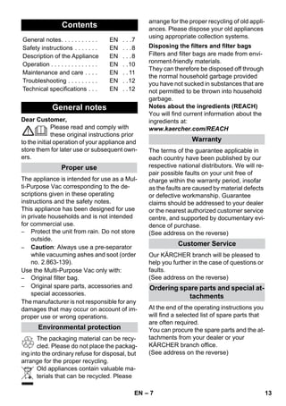 – 7 
Dear Customer, 
Please read and comply with 
these original instructions prior 
to the initial operation of your appliance and 
store them for later use or subsequent own-ers. 
The appliance is intended for use as a Mul-ti- 
Purpose Vac corresponding to the de-scriptions 
given in these operating 
instructions and the safety notes. 
This appliance has been designed for use 
in private households and is not intended 
for commercial use. 
– Protect the unit from rain. Do not store 
outside. 
– Caution: Always use a pre-separator 
while vacuuming ashes and soot (order 
no. 2.863-139). 
Use the Multi-Purpose Vac only with: 
– Original filter bag. 
– Original spare parts, accessories and 
special accessories. 
The manufacturer is not responsible for any 
damages that may occur on account of im-proper 
use or wrong operations. 
The packaging material can be recy-cled. 
Please do not place the packag-ing 
into the ordinary refuse for disposal, but 
arrange for the proper recycling. 
Old appliances contain valuable ma-terials 
that can be recycled. Please 
arrange for the proper recycling of old appli-ances. 
Please dispose your old appliances 
using appropriate collection systems. 
Filters and filter bags are made from envi-ronment- 
friendly materials. 
They can therefore be disposed off through 
the normal household garbage provided 
you have not sucked in substances that are 
not permitted to be thrown into household 
garbage. 
Notes about the ingredients (REACH) 
You will find current information about the 
ingredients at: 
www.kaercher.com/REACH 
The terms of the guarantee applicable in 
each country have been published by our 
respective national distributors. We will re-pair 
possible faults on your unit free of 
charge within the warranty period, insofar 
as the faults are caused by material defects 
or defective workmanship. Guarantee 
claims should be addressed to your dealer 
or the nearest authorized customer service 
centre, and supported by documentary evi-dence 
of purchase. 
(See address on the reverse) 
Our KÄRCHER branch will be pleased to 
help you further in the case of questions or 
faults. 
(See address on the reverse) 
At the end of the operating instructions you 
will find a selected list of spare parts that 
are often required. 
You can procure the spare parts and the at-tachments 
from your dealer or your 
KÄRCHER branch office. 
(See address on the reverse) 
Contents 
General notes. . . . . . . . . . . EN . . .7 
Safety instructions . . . . . . . EN . . .8 
Description of the Appliance EN . . .8 
Operation . . . . . . . . . . . . . . EN . .10 
Maintenance and care . . . . EN . . 11 
Troubleshooting . . . . . . . . . EN . .12 
Technical specifications . . . EN . .12 
General notes 
Proper use 
Environmental protection 
Disposing the filters and filter bags 
Warranty 
Customer Service 
Ordering spare parts and special at-tachments 
EN 13 
 