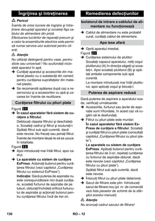 – 12 
 Pericol 
Înainte de orice lucrare de îngrijire şi între-ţinere 
decuplaţi aparatul şi scoateţi fişa ca-blului 
de alimentare din priză. 
Efectuarea lucrărilor de reparaţii precum şi 
a celor la ansamblurile electrice este permi-să 
numai service-ului autorizat pentru cli-enţi. 
 Atenţie 
Nu utilizaţi detergenţi pentru vase, pentru 
sticle sau universali ! Nu scufundaţi nicio-dată 
aparatul în apă. 
 Curăţaţi aparatul şi accesoriile din ma-terial 
plastic cu o substanţă din comerţ 
pentru curăţarea suprafeţelor din mate-rial 
plastic. 
 Se recomandă spălarea după caz a re-zervorului 
şi a accesoriilor cu apă şi us-carea 
lor înainte de reutilizare. 
Figură 
 În cazul aparatelor fără sistem de cu-răţare 
a filtrului: 
Deblocaţi clapeta filtrului şi deschideţi-o. 
Scoateţi cadrul şi filtrul şi scuturaţi-l. 
Spălaţi filtrul sub apă curentă, dacă 
este nevoie. Nu frecaţi sau periaţi filtrul. 
Înainte de montare lăsaţi-le să se usuce 
în totalitate. 
Figură 
 Apoi introduceţi mai întâi filtrul, apoi ca-drul. 
 La aparatele cu sistem de curăţare 
ExPress: Acţionaţi butonul pentru cură-ţarea 
filtrului (vezi capitolul „Curăţarea 
filtrului cu sistemul ExPress“). 
Indicaţie: Dacă puterea de aspiraţie nu 
este corespunzătoare nici după curăţa-re, 
scoateţi furtunul de aspiraţie de pe 
tuburi, obturaţi/închideţi orificiul furtunu-lui 
de aspiraţie şi acţionaţi butonul pen-tru 
curăţarea filtrului încă de trei ori. 
 Cablul de alimentare nu este probabil 
curat, curăţaţi cablul de alimentare. 
 Opriţi aparatul imediat. 
Figură 
J 1 
 Curăţarea sistemului de plutitor: 
Scoateţi capacul aparatului, rotiţi coşul 
plutitorului (A) în direcţia săgeţii şi scoa-teţi- 
l. Apoi scoateţi plutitorul (B) şi spă-laţi 
ambele componente sub apă 
curentă. 
La montare introduceţi mai întâi plutito-rul, 
apoi aplicaţi coşul şi blocaţi-l. 
Dacă puterea de aspirare a aparatului sca-de, 
verificaţi următoarele: 
 Accesoriile, furtunul sau ţevile de aspi-raţie 
sunt înfundate, în acest caz vă ru-găm 
să le desfundaţi. 
 Filtrul cu pliuri plate este murdar: 
În cazul aparatelor fără sistem Ex- 
Press de curăţare a filtrului: Scoateţi 
şi curăţaţi filtrul cu pliuri plate (consultaţi 
capitolul „Curăţarea filtrului cu pliuri pla-te”). 
La aparatele cu sistem de curăţare 
ExPress: Apăsaţi butonul pentru cură-ţarea 
filtrului de 3 ori, repetaţi curăţarea 
cu furtunul de aspiraţie obturat, dacă 
este nevoie (vezi capitolul „Curăţarea 
filtrului cu pliuri plate“). 
Spălaţi filtrul sub apă curentă, dacă 
este nevoie. 
 Înlocuiţi filtrul cu pliuri plate deteriorat. 
 Sacul de filtrare este plin: Introduceţi 
sacul de filtrare nou (pt. nr. de comandă 
vezi lista pieselor de schimb de la sfâr-şitul 
acestui manual). 
 Atenţie 
Nu aruncaţi cadrul sacului de filtrare! 
Îngrijirea şi întreţinerea 
Curăţarea filtrului cu pliuri plate 
I 1 
I 2 
Remedierea defecţiunilor 
Izolatorul de intrare a cablului de ali-mentare 
nu funcţionează 
Apa iese afară 
Puterea de aspirare redusă 
130 RO 
 
