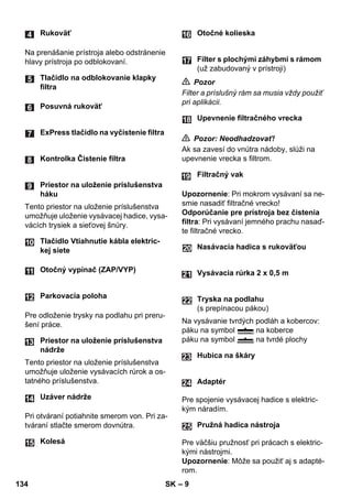 – 9 
Na prenášanie prístroja alebo odstránenie 
hlavy prístroja po odblokovaní. 
Tento priestor na uloženie príslušenstva 
umožňuje uloženie vysávacej hadice, vysa-vácích 
trysiek a sieťovej šnúry. 
Pre odloženie trysky na podlahu pri preru-šení 
práce. 
Tento priestor na uloženie príslušenstva 
umožňuje uloženie vysávacích rúrok a os-tatného 
príslušenstva. 
Pri otváraní potiahnite smerom von. Pri za-tváraní 
stlačte smerom dovnútra. 
 Pozor 
Filter a príslušný rám sa musia vždy použiť 
pri aplikácii. 
 Pozor: Neodhadzovať! 
Ak sa zavesí do vnútra nádoby, slúži na 
upevnenie vrecka s filtrom. 
Upozornenie: Pri mokrom vysávaní sa ne-smie 
nasadiť filtračné vrecko! 
Odporúčanie pre prístroja bez čistenia 
filtra: Pri vysávaní jemného prachu nasaď-te 
filtračné vrecko. 
Na vysávanie tvrdých podláh a kobercov: 
páku na symbol na koberce 
páku na symbol na tvrdé plochy 
Pre spojenie vysávacej hadice s elektric-kým 
náradím. 
Pre väčšiu pružnosť pri prácach s elektric-kými 
nástrojmi. 
Upozornenie: Môže sa použiť aj s adapté-rom. 
Rukoväť 
Tlačidlo na odblokovanie klapky 
filtra 
Posuvná rukoväť 
ExPress tlačidlo na vyčistenie filtra 
Kontrolka Čistenie filtra 
Priestor na uloženie príslušenstva 
háku 
Tlačidlo Vtiahnutie kábla elektric-kej 
siete 
Otočný vypínač (ZAP/VYP) 
Parkovacia poloha 
Priestor na uloženie príslušenstva 
nádrže 
Uzáver nádrže 
Kolesá 
Otočné kolieska 
Filter s plochými záhybmi s rámom 
(už zabudovaný v prístroji) 
Upevnenie filtračného vrecka 
Filtračný vak 
Nasávacia hadica s rukoväťou 
Vysávacia rúrka 2 x 0,5 m 
Tryska na podlahu 
(s prepínacou pákou) 
Hubica na škáry 
Adaptér 
Pružná hadica nástroja 
24 
25 
134 SK 
 
