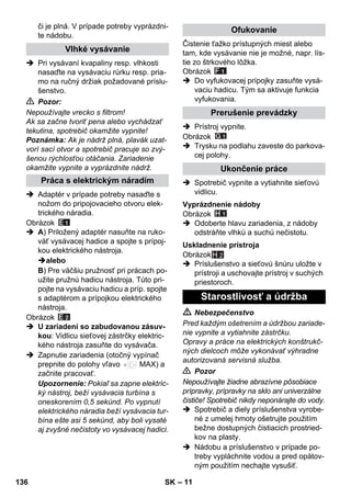 – 11 
či je plná. V prípade potreby vyprázdni-te 
nádobu. 
 Pri vysávaní kvapaliny resp. vlhkosti 
nasaďte na vysávaciu rúrku resp. pria-mo 
na ručný držiak požadované príslu-šenstvo. 
 Pozor: 
Nepoužívajte vrecko s filtrom! 
Ak sa začne tvoriť pena alebo vychádzať 
tekutina, spotrebič okamžite vypnite! 
Poznámka: Ak je nádrž plná, plavák uzat-vorí 
sací otvor a spotrebič pracuje so zvý-šenou 
rýchlosťou otáčania. Zariadenie 
okamžite vypnite a vyprázdnite nádrž. 
 Adaptér v prípade potreby nasaďte s 
nožom do pripojovacieho otvoru elek-trického 
náradia. 
Obrázok 
 A) Priložený adaptér nasuňte na ruko-väť 
vysávacej hadice a spojte s prípoj-kou 
elektrického nástroja. 
alebo 
B) Pre väčšiu pružnosť pri prácach po-užite 
pružnú hadicu nástroja. Túto pri-pojte 
na vysávaciu hadicu a príp. spojte 
s adaptérom a prípojkou elektrického 
nástroja. 
Obrázok 
 U zariadení so zabudovanou zásuv-kou: 
Vidlicu sieťovej zástrčky elektric-kého 
nástroja zasuňte do vysávača. 
 Zapnutie zariadenia (otočný vypínač 
prepnite do polohy vľavo MAX) a 
začnite pracovať. 
Upozornenie: Pokiaľ sa zapne elektric-ký 
nástroj, beží vysávacia turbína s 
oneskorením 0,5 sekúnd. Po vypnutí 
elektrického náradia beží vysávacia tur-bína 
ešte asi 5 sekúnd, aby boli vysaté 
aj zvyšné nečistoty vo vysávacej hadici. 
Čistenie ťažko prístupných miest alebo 
tam, kde vysávanie nie je možné, napr. lís-tie 
zo štrkového lôžka. 
Obrázok 
 Do vyfukovacej prípojky zasuňte vysá-vaciu 
hadicu. Tým sa aktivuje funkcia 
vyfukovania. 
 Prístroj vypnite. 
Obrázok 
 Trysku na podlahu zaveste do parkova-cej 
polohy. 
 Spotrebič vypnite a vytiahnite sieťovú 
vidlicu. 
Obrázok 
 Odoberte hlavu zariadenia, z nádoby 
odstráňte vlhkú a suchú nečistotu. 
Obrázok 
H 2 
 Príslušenstvo a sieťovú šnúru uložte v 
prístroji a uschovajte prístroj v suchých 
priestoroch. 
 Nebezpečenstvo 
Pred každým ošetrením a údržbou zariade-nie 
vypnite a vytiahnite zástrčku. 
Opravy a práce na elektrických konštrukč-ných 
dielcoch môže vykonávať výhradne 
autorizovaná servisná služba. 
 Pozor 
Nepoužívajte žiadne abrazívne pôsobiace 
prípravky, prípravky na sklo ani univerzálne 
čističe! Spotrebič nikdy neponárajte do vody. 
 Spotrebič a diely príslušenstva vyrobe-né 
z umelej hmoty ošetrujte použitím 
bežne dostupných čistiacich prostried-kov 
na plasty. 
 Nádobu a príslušenstvo v prípade po-treby 
vypláchnite vodou a pred opätov-ným 
použitím nechajte vysušiť. 
Vlhké vysávanie 
Práca s elektrickým náradím 
Ofukovanie 
Prerušenie prevádzky 
Ukončenie práce 
Vyprázdnenie nádoby 
Uskladnenie prístroja 
Starostlivosť a údržba 
136 SK 
 