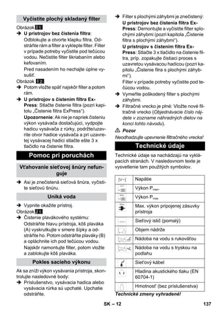 – 12 
Obrázok 
I 1 
 U prístrojov bez čistenia filtra: 
Odblokujte a otvorte klapku filtra. Od-stráňte 
rám a filter a vyklepte filter. Filter 
v prípade potreby vyčistite pod tečúcou 
vodou. Nečistite filter škriabaním alebo 
kefovaním. 
Pred nasadením ho nechajte úplne vy-sušiť. 
Obrázok 
 Potom vložte späť najskôr filter a potom 
rám. 
I 2 
 U prístrojov s čistením filtra Ex- 
Press: Stlačte čistenie filtra (pozri kapi-tolu 
„Čistenie filtra ExPress“). 
Upozornenie: Ak nie je napriek čisteniu 
výkon vysávača dostačujúci, vydpojte 
hadicu vysávača z rúrky, podržte/uzav-rite 
otvor hadice vysávača a pri uzavre-tej 
vysávacej hadici stlačte ešte 3 x 
tlačidlo na čistenie filtra. 
 Asi je znečistená sieťová šnúra, vyčisti-te 
sieťovú šnúru. 
 Vypnite okažite prístroj. 
Obrázok 
J 1 
 Čistenie plavákového systému: 
Odstráňte hlavu prístroja, kôš plaváka 
(A) vyskrutkujte v smere šípky a od-stráňte 
ho. Potom odstráňte plaváky (B) 
a opláchnite ich pod tečúcou vodou. 
Najskôr namontujte filter, potom vložte 
a zablokujte kôš plaváka. 
Ak sa zníži výkon vysávania prístroja, skon-trolujte 
nasledovné body: 
 Príslušenstvo, vysávacia hadica alebo 
vysávacia rúrka sú upchaté. Upchatie 
odstráňte. 
 Filter s plochými záhybmi je znečistený: 
U prístrojov bez čistenia filtra Ex- 
Press: Demontujte a vyčistite filter splo-chými 
záhybmi (pozri kapitola „Čistenie 
filtra s plochými záhybmi“). 
U prístrojov s čistením filtra Ex- 
Press: Stlačte 3 x tlačidlo na čistenie fil-tra, 
príp. zopakujte čistiaci proces s 
uzavretou vysávacou hadicou (pozri ka-pitolu 
„Čistenie filra s plochými záhyb-mi“). 
Filter v prípade potreby vyčistite pod te-čúcou 
vodou. 
 Vymeňte poškodený filter s plochými 
záhybmi. 
 Filtračné vrecko je plné: Vložte nové fil-tračné 
vrecko (Objednávacie číslo náj-dete 
v zozname náhradných dielov na 
konci tohto návodu). 
 Pozor 
Neodhadzujte upevnenie filtračného vrecka! 
Technické údaje sa nachádzajú na vyklá-pacích 
stranách. V nasledovnom texte je 
vysvetlenie tam použitých symbolov. 
Technické zmeny vyhradené! 
Vyčistite plochý skladaný filter 
Pomoc pri poruchách 
Vťahovanie sieťovej šnúry nefun-guje 
Uniká voda 
Pokles sacieho výkonu 
Technické údaje 
Napätie 
Výkon Pmen. 
Výkon Pmax 
Max. výkon pripojenej zásuvky 
prístroja 
Sieťový istič (pomalý) 
Objem nádrže 
Nádoba na vodu s rukoväťou 
Nádoba na vodu s tryskou na 
podlahu 
Siet'ový kábel 
Hladina akustického tlaku (EN 
60704-1) 
Hmotnost' (bez príslušenstva) 
SK 137 
 