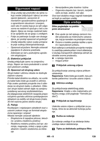 – 8 
– Ovaj uređaj nije predviđen da njime ru-kuju 
osobe (uključujući i djecu) sa sma-njenim 
tjelesnim, senzornim ili 
mentalnim sposobnostima opažanja ili 
s ograničenim iskustvom i znanjem, 
osim ako ih osoba koja je za njih odgo-vorna 
ne nadzire ili upućuje u rad s ure-đajem. 
Djeca se moraju nadzirati kako 
bi se spriječilo da se igraju s uređajem. 
– Folije za pakiranje čuvajte van dosega 
djece, jer postoji opasnost od gušenja! 
– Uređaj isključite nakon svake primjene 
te prije svakog čišćenja/održavanja. 
– Opasnost od požara. Nemojte usisavati 
zapaljene ili užarene predmete. 
– Zabranjen je rad u područjima ugrože-nim 
eksplozijom. 
 Električni priključak 
Uređaj priključujte samo na izmjeničnu 
struju. Napon se mora podudarati s označ-nom 
pločicom uređaja. 
 Opasnost od strujnog udara 
Strujni kabel i utičnicu nikada ne dodirujte 
vlažnim rukama. 
Primite kabel direktno na utikaču, ne vucite 
za kabel kako biste ga izvadili iz utičnice. 
Prije svake upotrebe provjerite ima li ošte-ćenja 
na strujnom kablu s utikačem. Ošte-ćen 
strujni kabel odmah dajte na zamjenu 
ovlaštenoj servisnoj službi/električaru. 
Za izbjegavanje električnih nezgoda prepo-ručujemo 
uporabu utičnica s predspojenom 
sklopkom za zaštitu od struje kvara (maks. 
30 mA nazivne jačine okidne struje). 
 Pažnja 
Kovitlanjem i miješanjem određenih tvari s 
usisnim zrakom mogu se formirati eksplo-zivna 
isparenja i smjese! 
Nikada nemojte usisavati sljedeće: 
– Eksplozivne ili zapaljive plinove, tekući-ne 
i prašinu (reaktivnu prašinu) 
– Reaktivnu metalnu prašinu (od npr. alu-minija, 
magnezija, cinka) u spoju s jako 
alkalnim i kiselim sredstvima za čišće-nje 
– Nerazrijeđene jake kiseline i lužine 
– Organska otapala (npr. benzin, razrjeđi-vače 
za boje, aceton, lož ulje). 
Ove tvari dodatno mogu nagristi materijale 
od kojih je sačinjen uređaj. 
Slike pogledajte na preklo-pnim 
stranicama! 
 Ove upute za rad opisuju osnovni mo-del 
usisavača za mokro/suho usisava-nje, 
koji je naveden na prednjem omotu. 
 Ovisno o modelu postoje razlike u opre-mi 
i isporučenom priboru. 
Kod vađenja iz ambalaže provjerite manjka 
li u sadržaju paketa pribor i ima li oštećenja. 
U slučaju transportnih oštećenja odmah se 
obratite svome prodavaču. 
u opsegu isporuke 
mogući pribor 
Za priključivanje usisnog crijeva prilikom 
usisavanja. 
Napomena: Kako biste ga izvadili, rezu pri-tisnite 
palčevima i izvucite usisno crijevo. 
Za priključivanje električnog alata. 
Napomena: Imajte u vidu maksimalnu pri-ključnu 
snagu (vidi poglavlje Tehnički po-daci). 
Utaknite usisno crijevo u priključak za pu-hanje, 
čime će se aktivirati funkcija puha-nja. 
Za nošenje uređaja ili za skidanje bloka 
uređaja nakon deblokiranja. 
Sigurnosni napuci 
Opis uređaja 
Priključak usisnog crijeva 
Utičnica uređaja 
Priključak za ispuhivanje 
Ručka za nošenje 
Tipka za deblokadu poklopca filtra 
HR 139 
 