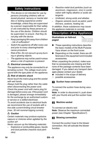 – 8 
– This device is not intended for use by 
persons (including children) with re-duced 
physical, sensory or mental abil-ities 
or lacking experience and/or 
knowledge, unless they are supervised 
by a person responsible for their safety 
or are instructed by these persons on 
the use of the device. Children should 
be supervised, to ensure that they do 
not play with the device. 
– Keep packaging film away from children 
- risk of suffocation! 
– Switch the appliance off after every use 
and prior to every cleaning/mainte-nance 
procedure. 
– Risk of fire. Do not vacuum up any burn-ing 
or glowing objects. 
– The appliance may not be used in areas 
where a risk of explosion is present. 
 Electrical connection 
The appliance may only be connected to al-ternating 
current. The voltage must corre-spond 
with the type plate on the appliance. 
 Risk of electric shock 
Never touch the mains plug and the socket 
with wet hands. 
Always hold the plug rather than the cable 
when disconnecting the power cord. 
Check the power cord with mains plug for 
damage before every use. If the power cord 
is damaged, please arrange immediately 
for the exchange by an authorised custom-er 
service or a skilled electrician. 
To avoid accidents due to electrical faults 
we recommend the use of sockets with a 
line-side current-limiting circuit breaker 
(max. 30 mA nominal tripping current). 
 Caution 
Certain materials may produce explosive 
vapours or mixtures when agitated by the 
suction air! 
Never vacuum up the following materials: 
– Explosive or combustible gases, liquids 
and dust particles (reactive dust parti-cles) 
– Reactive metal dust particles (such as 
aluminium, magnesium, zinc) in combi-nation 
with highly alkaline or acidic de-tergents 
– Undiluted, strong acids and alkalies 
– Organic solvents (such as petrol, paint 
thinners, acetone, heating oil). 
In addition, these substances may cause 
the appliance materials to corrode. 
Illustrations on fold-out 
pages! 
 These operating instructions describe 
the basic models of the Multi-Purpose 
Vacs shown on the front cover. 
 Depending on the model, there are dif-ferences 
in the equipment and included 
accessories. 
When unpacking the product, make sure 
that no accessories are missing and that 
none of the package contents have been 
damaged. If you detect any transport dam-ages 
please contact your dealer. 
included in the scope of delivery 
possible accessories 
To connect the suction hose during vacu-uming. 
Note: In order to disconnect it, push down 
with your thumb and pull the suction hose 
out. 
To connect an electric tool. 
Note: Observe the maximum connected 
power (see Chapter Specifications). 
Connect the suction hose to the blower 
connection, this will activate the blower 
function. 
Safety instructions 
Description of the Appliance 
Suction hose connection 
Machine socket 
Blowing connection 
14 EN 
 