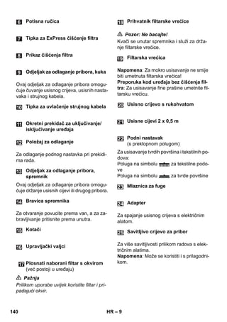 – 9 
Ovaj odjeljak za odlaganje pribora omogu-ćuje 
čuvanje usisnog crijeva, usisnih nasta-vaka 
i strujnog kabela. 
Za odlaganje podnog nastavka pri prekidi-ma 
rada. 
Ovaj odjeljak za odlaganje pribora omogu-ćuje 
držanje usisnih cijevi ili drugog pribora. 
Za otvaranje povucite prema van, a za za-bravljivanje 
pritisnite prema unutra. 
 Pažnja 
Prilikom uporabe uvijek koristite filtar i pri-padajući 
okvir. 
 Pozor: Ne bacajte! 
Kvači se unutar spremnika i služi za drža-nje 
filtarske vrećice. 
Napomena: Za mokro usisavanje ne smije 
biti umetnuta filtarska vrećica! 
Preporuka kod uređaja bez čišćenja fil-tra: 
Za usisavanje fine prašine umetnite fil-tarsku 
vrećicu. 
Za usisavanje tvrdih površina i tekstilnih po-dova: 
Poluga na simbolu za tekstilne podo-ve 
Poluga na simbolu za tvrde površine 
Za spajanje usisnog crijeva s električnim 
alatom. 
Za više savitljivosti prilikom radova s elek-tričnim 
alatima. 
Napomena: Može se koristiti i s prilagodni-kom. 
Potisna ručica 
Tipka za ExPress čišćenje filtra 
Prikaz čišćenja filtra 
Odjeljak za odlaganje pribora, kuka 
Tipka za uvlačenje strujnog kabela 
Okretni prekidač za uključivanje/ 
isključivanje uređaja 
Položaj za odlaganje 
Odjeljak za odlaganje pribora, 
spremnik 
Bravica spremnika 
Kotači 
Upravljački valjci 
Plosnati naborani filtar s okvirom 
(već postoji u uređaju) 
Prihvatnik filtarske vrećice 
Filtarska vrećica 
Usisno crijevo s rukohvatom 
Usisne cijevi 2 x 0,5 m 
Podni nastavak 
(s preklopnom polugom) 
Mlaznica za fuge 
Adapter 
Savitljivo crijevo za pribor 
24 
25 
140 HR 
 