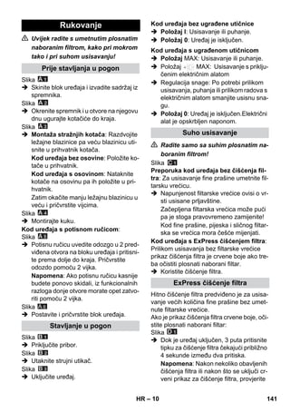 – 10 
 Uvijek radite s umetnutim plosnatim 
naboranim filtrom, kako pri mokrom 
tako i pri suhom usisavanju! 
Slika 
 Skinite blok uređaja i izvadite sadržaj iz 
spremnika. 
Slika 
 Okrenite spremnik i u otvore na njegovu 
dnu ugurajte kotačiće do kraja. 
Slika 
 Montaža stražnjih kotača: Razdvojite 
ležajne blazinice pa veću blazinicu uti-snite 
u prihvatnik kotača. 
Kod uređaja bez osovine: Položite ko-tače 
u prihvatnik. 
Kod uređaja s osovinom: Nataknite 
kotače na osovinu pa ih položite u pri-hvatnik. 
Zatim okačite manju ležajnu blazinicu u 
veću i pričvrstite vijcima. 
Slika 
 Montirajte kuku. 
Kod uređaja s potisnom ručicom: 
Slika 
 Potisnu ručicu uvedite odozgo u 2 pred-viđena 
otvora na bloku uređaja i pritisni-te 
prema dolje do kraja. Pričvrstite 
odozdo pomoću 2 vijka. 
Napomena: Ako potisnu ručicu kasnije 
budete ponovo skidali, iz funkcionalnih 
razloga donje otvore morate opet zatvo-riti 
pomoću 2 vijka. 
Slika 
 Postavite i pričvrstite blok uređaja. 
Slika 
 Priključite pribor. 
Slika 
 Utaknite strujni utikač. 
Slika 
 Uključite uređaj. 
 Položaj I: Usisavanje ili puhanje. 
 Položaj 0: Uređaj je isključen. 
 Položaj MAX: Usisavanje ili puhanje. 
 Položaj MAX: Usisavanje s priklju-čenim 
električnim alatom 
 Regulacija snage: Po potrebi prilikom 
usisavanja, puhanja ili prilikom radova s 
električnim alatom smanjite usisnu sna-gu. 
 Položaj 0: Uređaj je isključen.Električni 
alat je opskrbljen naponom. 
 Radite samo sa suhim plosnatim na-boranim 
filtrom! 
Slika 
Preporuka kod uređaja bez čišćenja fil-tra: 
Za usisavanje fine prašine umetnite fil-tarsku 
vrećicu. 
 Napunjenost filtarske vrećice ovisi o vr-sti 
usisane prljavštine. 
Začepljena filtarska vrećica može pući 
pa je stoga pravovremeno zamijenite! 
Kod fine prašine, pijeska i sličnog filtar-ska 
se vrećica mora češće mijenjati. 
Kod uređaja s ExPress čišćenjem filtra: 
Prilikom usisavanja bez filtarske vrećice 
prikaz čišćenja filtra je crvene boje ako tre-ba 
očistiti plosnati naborani filtar. 
 Koristite čišćenje filtra. 
Hitno čišćenje filtra predviđeno je za usisa-vanje 
većih količina fine prašine bez umet-nute 
filtarske vrećice. 
Ako je prikaz čišćenja filtra crvene boje, oči-stite 
plosnati naborani filtar: 
Slika 
 Dok je uređaj uključen, 3 puta pritisnite 
tipku za čišćenje filtra čekajući približno 
4 sekunde između dva pritiska. 
Napomena: Nakon nekoliko obavljenih 
čišćenja filtra ili nakon što se uključi cr-veni 
prikaz za čišćenje filtra, provjerite 
Rukovanje 
Prije stavljanja u pogon 
Stavljanje u pogon 
A 6 
Kod uređaja bez ugrađene utičnice 
Kod uređaja s ugrađenom utičnicom 
Suho usisavanje 
ExPress čišćenje filtra 
HR 141 
 