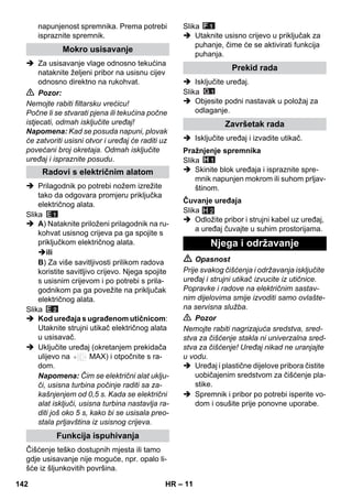 – 11 
napunjenost spremnika. Prema potrebi 
ispraznite spremnik. 
 Za usisavanje vlage odnosno tekućina 
nataknite željeni pribor na usisnu cijev 
odnosno direktno na rukohvat. 
 Pozor: 
Nemojte rabiti filtarsku vrećicu! 
Počne li se stvarati pjena ili tekućina počne 
istjecati, odmah isključite uređaj! 
Napomena: Kad se posuda napuni, plovak 
će zatvoriti usisni otvor i uređaj će raditi uz 
povećani broj okretaja. Odmah isključite 
uređaj i ispraznite posudu. 
 Prilagodnik po potrebi nožem izrežite 
tako da odgovara promjeru priključka 
električnog alata. 
Slika 
 A) Nataknite priloženi prilagodnik na ru-kohvat 
usisnog crijeva pa ga spojite s 
priključkom električnog alata. 
ili 
B) Za više savitljivosti prilikom radova 
koristite savitljivo crijevo. Njega spojite 
s usisnim crijevom i po potrebi s prila-godnikom 
pa ga povežite na priključak 
električnog alata. 
Slika 
 Kod uređaja s ugrađenom utičnicom: 
Utaknite strujni utikač električnog alata 
u usisavač. 
 Uključite uređaj (okretanjem prekidača 
ulijevo na MAX) i otpočnite s ra-dom. 
Napomena: Čim se električni alat uklju-či, 
usisna turbina počinje raditi sa za-kašnjenjem 
od 0,5 s. Kada se električni 
alat isključi, usisna turbina nastavlja ra-diti 
još oko 5 s, kako bi se usisala preo-stala 
prljavština iz usisnog crijeva. 
Čišćenje teško dostupnih mjesta ili tamo 
gdje usisavanje nije moguće, npr. opalo li-šće 
iz šljunkovitih površina. 
Slika 
 Utaknite usisno crijevo u priključak za 
puhanje, čime će se aktivirati funkcija 
puhanja. 
 Isključite uređaj. 
Slika 
 Objesite podni nastavak u položaj za 
odlaganje. 
 Isključite uređaj i izvadite utikač. 
Slika 
 Skinite blok uređaja i ispraznite spre-mnik 
napunjen mokrom ili suhom prljav-štinom. 
Slika 
H 2 
 Odložite pribor i strujni kabel uz uređaj, 
a uređaj čuvajte u suhim prostorijama. 
 Opasnost 
Prije svakog čišćenja i održavanja isključite 
uređaj i strujni utikač izvucite iz utičnice. 
Popravke i radove na električnim sastav-nim 
dijelovima smije izvoditi samo ovlašte-na 
servisna služba. 
 Pozor 
Nemojte rabiti nagrizajuća sredstva, sred-stva 
za čišćenje stakla ni univerzalna sred-stva 
za čišćenje! Uređaj nikad ne uranjajte 
u vodu. 
 Uređaj i plastične dijelove pribora čistite 
uobičajenim sredstvom za čišćenje pla-stike. 
 Spremnik i pribor po potrebi isperite vo-dom 
i osušite prije ponovne uporabe. 
Mokro usisavanje 
Radovi s električnim alatom 
Funkcija ispuhivanja 
Prekid rada 
Završetak rada 
Pražnjenje spremnika 
Čuvanje uređaja 
Njega i održavanje 
142 HR 
 