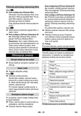 – 12 
Slika 
I 1 
 Kod uređaja bez čišćenja filtra: 
Otkvačite i otvorite poklopac filtra. Izva-dite 
okvir i filtar pa isprašite filtar. Po po-trebi 
filtar operite u tekućoj vodi. 
Nemojte ga ribati niti četkati. 
Prije ugradnje ostavite neka se potpuno 
osuši. 
Slika 
I 2 
 Zatim ponovo postavite najprije filtar, a 
zatim i okvir. 
 Kod uređaja s ExPress čišćenjem fil-tra: 
Aktivirajte čišćenje filtra (vidi po-glavlje 
ExPress čišćenje filtra). 
Napomena: Ako i nakon čišćenja sna-ga 
usisavanja nije zadovoljavajuća, od-vojite 
usisno crijevo od cijevi, otvor 
usisnog crijeva prekrijte ili zatvorite pa 
dok je usisno crijevo zatvoreno 3 puta 
pritisnite tipku za čišćenje filtra. 
 Strujni kabel je vjerojatno zaprljan; oči-stite 
ga. 
 Smjesta isključite uređaj. 
Slika 
J 1 
 Čišćenje sustava plovka: 
Skinite blok uređaja, okrenite košaru 
plovka (A) u smjeru strelice pa je skini-te. 
Zatim skinite plovak (B) i oba dijela 
operite u tekućoj vodi. 
Pri montaži najprije uvedite plovak, a 
nakon toga postavite košaru plovka pa 
zabravite. 
Pri smanjenju usisne snage uređaja treba 
provjeriti sljedeće: 
 Pribor, usisno crijevo ili usisne cijevi su 
začepljene, uklonite začepljenje. 
 Plosnati naborani filtar je prljav: 
Kod uređaja bez ExPress čišćenja fil-tra: 
Izvadite i očistite plosnati naborani 
filtar (vidi poglavlje Čišćenje plosnatog 
naboranog filtra). 
Kod uređaja s ExPress čišćenjem fil-tra: 
Pritisnite 3 puta tipku za čišćenje fil-tra, 
prema potrebi ponovite čišćenje sa 
zatvorenim usisnim crijevom (vidi po-glavlje 
Čišćenje plosnatog naboranog 
filtra). 
Po potrebi filtar operite u tekućoj vodi. 
 Oštećen plosnati naborani filtar zamije-nite 
novim. 
 Filtarska vrećica je puna: Postavite 
novu filtarsku vrećicu (kataloški broj po-tražite 
u popisu pričuvnih dijelova na 
kraju ovih uputa). 
 Pažnja 
Prihvatnik filtarske vrećice nemojte bacati! 
Tehnički podaci se nalaze na preklopnim 
stranicama. U nastavku su navedena po-jašnjenja 
simbola koji se tamo koriste. 
Pridržavamo pravo na tehničke izmjene! 
Čišćenje plosnatog naboranog filtra 
Otklanjanje smetnji 
Strujni kabel se ne uvlači 
Izlazi voda 
Smanjena usisna snaga 
Tehnički podaci 
Napon 
Snaga Pnazivna 
Snaga Pmaks 
Maks. priključna snaga utičnice 
uređaja 
Strujna zaštita (inertna) 
Zapremina posude 
Vodozahvat s rukohvatom 
Vodozahvat s podnim nastav-kom 
Strujni kabel 
Razina zvučnog tlaka (EN 
60704-2-1) 
Težina (bez pribora) 
HR 143 
 