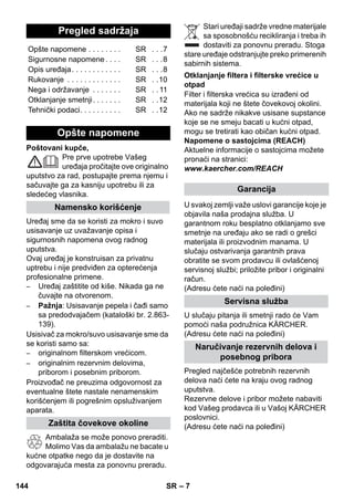 – 7 
Poštovani kupče, 
Pre prve upotrebe Vašeg 
uređaja pročitajte ove originalno 
uputstvo za rad, postupajte prema njemu i 
sačuvajte ga za kasniju upotrebu ili za 
sledećeg vlasnika. 
Uređaj sme da se koristi za mokro i suvo 
usisavanje uz uvažavanje opisa i 
sigurnosnih napomena ovog radnog 
uputstva. 
Ovaj uređaj je konstruisan za privatnu 
uptrebu i nije predviđen za opterećenja 
profesionalne primene. 
– Uređaj zaštitite od kiše. Nikada ga ne 
čuvajte na otvorenom. 
– Pažnja: Usisavanje pepela i čađi samo 
sa predodvajačem (kataloški br. 2.863- 
139). 
Usisivač za mokro/suvo usisavanje sme da 
se koristi samo sa: 
– originalnom filterskom vrećicom. 
– originalnim rezervnim delovima, 
priborom i posebnim priborom. 
Proizvođač ne preuzima odgovornost za 
eventualne štete nastale nenamenskim 
korišćenjem ili pogrešnim opsluživanjem 
aparata. 
Ambalaža se može ponovo preraditi. 
Molimo Vas da ambalažu ne bacate u 
kućne otpatke nego da je dostavite na 
odgovarajuća mesta za ponovnu preradu. 
Stari uređaji sadrže vredne materijale 
sa sposobnošću recikliranja i treba ih 
dostaviti za ponovnu preradu. Stoga 
stare uređaje odstranjujte preko primerenih 
sabirnih sistema. 
Filter i filterska vrećica su izrađeni od 
materijala koji ne štete čovekovoj okolini. 
Ako ne sadrže nikakve usisane supstance 
koje se ne smeju bacati u kućni otpad, 
mogu se tretirati kao običan kućni otpad. 
Napomene o sastojcima (REACH) 
Aktuelne informacije o sastojcima možete 
pronaći na stranici: 
www.kaercher.com/REACH 
U svakoj zemlji važe uslovi garancije koje je 
objavila naša prodajna služba. U 
garantnom roku besplatno otklanjamo sve 
smetnje na uređaju ako se radi o grešci 
materijala ili proizvodnim manama. U 
slučaju ostvarivanja garantnih prava 
obratite se svom prodavcu ili ovlašćenoj 
servisnoj službi; priložite pribor i originalni 
račun. 
(Adresu ćete naći na poleđini) 
U slučaju pitanja ili smetnji rado će Vam 
pomoći naša podružnica KÄRCHER. 
(Adresu ćete naći na poleđini) 
Pregled najčešće potrebnih rezervnih 
delova naći ćete na kraju ovog radnog 
uputstva. 
Rezervne delove i pribor možete nabaviti 
kod Vašeg prodavca ili u Vašoj KÄRCHER 
poslovnici. 
(Adresu ćete naći na poleđini) 
Pregled sadržaja 
Opšte napomene . . . . . . . . SR . . .7 
Sigurnosne napomene . . . . SR . . .8 
Opis uređaja. . . . . . . . . . . . SR . . .8 
Rukovanje . . . . . . . . . . . . . SR . .10 
Nega i održavanje . . . . . . . SR . . 11 
Otklanjanje smetnji. . . . . . . SR . .12 
Tehnički podaci. . . . . . . . . . SR . .12 
Opšte napomene 
Namensko korišćenje 
Zaštita čovekove okoline 
Otklanjanje filtera i filterske vrećice u 
otpad 
Garancija 
Servisna služba 
Naručivanje rezervnih delova i 
posebnog pribora 
144 SR 
 