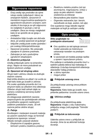 – 8 
– Ovaj uređaj nije predviđen da njime 
rukuju osobe (uključujući i decu) sa 
smanjenim fizičkim, senzornim ili 
mentalnim mogućnostima opažanja ili s 
ograničenim iskustvom i znanjem, osim 
ukoliko ih lice koje je za njih odgovorno 
ne nadgleda ili upućuje u rad sa 
uređajem. Deca se moraju nadgledati 
kako bi se sprečilo da se igraju s 
uređajem. 
– Ambalažne folije čuvajte van dohvata 
dece, jer postoji opasnost od gušenja! 
– Isključite uređaj posle svake upotrebe i 
pre svakog čišćenja/održavanja. 
– Opasnost od požara. Ne usisavajte 
zapaljene ili užarene predmete. 
– Zabranjen je rad u područjima 
ugroženim eksplozijom. 
 Električni priključak 
Uređaj priključujte samo na izmeničnu 
struju. Napon se mora podudarati sa 
tipskom pločicom uređaja. 
 Opasnost od strujnog udara 
Strujni kabl i utičnicu nikada ne dodirujte 
vlažnim rukama. 
Kabl držite direktno za utikač i ne vucite za 
kabl kako biste ga izvadili iz utičnice. 
Pre svake upotrebe proverite da li na 
strujnom kablu sa utikačem ima oštećenja. 
Oštećen strujni kabl odmah dajte na 
zamenu ovlašćenoj servisnoj službi/ 
električaru. 
Za izbegavanje električnih nesreća 
preporučujemo da upotrebljavate utičnice 
sa prethodno spojenim nadstrujnim 
zaštitnim prekidačem (maks. 30 mA 
nazivne jačine okidne struje). 
 Pažnja 
Kovitlanjem i mešanjem izvesnih materija 
sa usisnim vazduhom mogu se formirati 
eksplozivna isparenja i smese! 
Nikada nemojte usisavati sledeće: 
– Eksplozivne ili zapaljive gasove, 
tečnosti i prašinu (reaktivnu prašinu) 
– Reaktivnu metalnu prašinu (od npr. 
aluminijuma, magnezijuma, cinka) u 
spoju sa jako alkalnim i kiselim 
sredstvima za čišćenje 
– Nerazređene jake kiseline i baze 
– Organske rastvarače (npr. benzin, 
razređivače za boje, aceton, lož ulje). 
Ove supstance mogu takođe nagristi 
materijale od kojih je sačinjen uređaj. 
Slike pogledajte na 
preklopnim stranicama! 
 Ovo uputstvo za rad opisuje osnovni 
model usisivača za mokro/suvo 
usisavanje naveden na prednjem 
omotu. 
 U zavisnosti od modela postoje razlike 
u opremi i isporučenom priboru. 
Pre vađenja iz ambalaža proverite ima li u 
sadržini paketa delova koji nedostaju ili 
oštećenja. U slučaju transportnih oštećenja 
obavestite Vašeg prodavca. 
u obimu isporuke 
moguć pribor 
Za priključivanje usisnog creva prilikom 
usisavanja. 
Napomena: Kako biste ga izvadili, rezu 
pritisnite palčevima i izvucite usisno crevo. 
Za priključivanje električnog alata. 
Napomena: Imajte u vidu maksimalnu 
priključnu snagu (vidi poglavlje Tehnički 
podaci). 
Utaknite usisno crevo u priključak za 
duvanje, čime će se aktivirati funkcija 
duvanja. 
Sigurnosne napomene 
Opis uređaja 
Priključak usisnog creva 
Utičnica uređaja 
Priključak za izduvavanje 
SR 145 
 