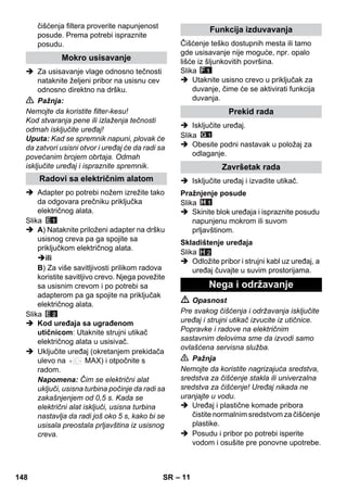 – 11 
čišćenja filtera proverite napunjenost 
posude. Prema potrebi ispraznite 
posudu. 
 Za usisavanje vlage odnosno tečnosti 
nataknite željeni pribor na usisnu cev 
odnosno direktno na dršku. 
 Pažnja: 
Nemojte da koristite filter-kesu! 
Kod stvaranja pene ili izlaženja tečnosti 
odmah isključite uređaj! 
Uputa: Kad se spremnik napuni, plovak će 
da zatvori usisni otvor i uređaj će da radi sa 
povećanim brojem obrtaja. Odmah 
isključite uređaj i ispraznite spremnik. 
 Adapter po potrebi nožem izrežite tako 
da odgovara prečniku priključka 
električnog alata. 
Slika 
 A) Nataknite priloženi adapter na dršku 
usisnog creva pa ga spojite sa 
priključkom električnog alata. 
ili 
B) Za više savitljivosti prilikom radova 
koristite savitljivo crevo. Njega povežite 
sa usisnim crevom i po potrebi sa 
adapterom pa ga spojite na priključak 
električnog alata. 
Slika 
 Kod uređaja sa ugrađenom 
utičnicom: Utaknite strujni utikač 
električnog alata u usisivač. 
 Uključite uređaj (okretanjem prekidača 
ulevo na MAX) i otpočnite s 
radom. 
Napomena: Čim se električni alat 
uključi, usisna turbina počinje da radi sa 
zakašnjenjem od 0,5 s. Kada se 
električni alat isključi, usisna turbina 
nastavlja da radi još oko 5 s, kako bi se 
usisala preostala prljavština iz usisnog 
creva. 
Čišćenje teško dostupnih mesta ili tamo 
gde usisavanje nije moguće, npr. opalo 
lišće iz šljunkovitih površina. 
Slika 
 Utaknite usisno crevo u priključak za 
duvanje, čime će se aktivirati funkcija 
duvanja. 
 Isključite uređaj. 
Slika 
 Obesite podni nastavak u položaj za 
odlaganje. 
 Isključite uređaj i izvadite utikač. 
Slika 
 Skinite blok uređaja i ispraznite posudu 
napunjenu mokrom ili suvom 
prljavštinom. 
Slika 
H 2 
 Odložite pribor i strujni kabl uz uređaj, a 
uređaj čuvajte u suvim prostorijama. 
 Opasnost 
Pre svakog čišćenja i održavanja isključite 
uređaj i strujni utikač izvucite iz utičnice. 
Popravke i radove na električnim 
sastavnim delovima sme da izvodi samo 
ovlašćena servisna služba. 
 Pažnja 
Nemojte da koristite nagrizajuća sredstva, 
sredstva za čišćenje stakla ili univerzalna 
sredstva za čišćenje! Uređaj nikada ne 
uranjajte u vodu. 
 Uređaj i plastične komade pribora 
čistite normalnim sredstvom za čišćenje 
plastike. 
 Posudu i pribor po potrebi isperite 
vodom i osušite pre ponovne upotrebe. 
Mokro usisavanje 
Radovi sa električnim alatom 
Funkcija izduvavanja 
Prekid rada 
Završetak rada 
Pražnjenje posude 
Skladištenje uređaja 
Nega i održavanje 
148 SR 
 